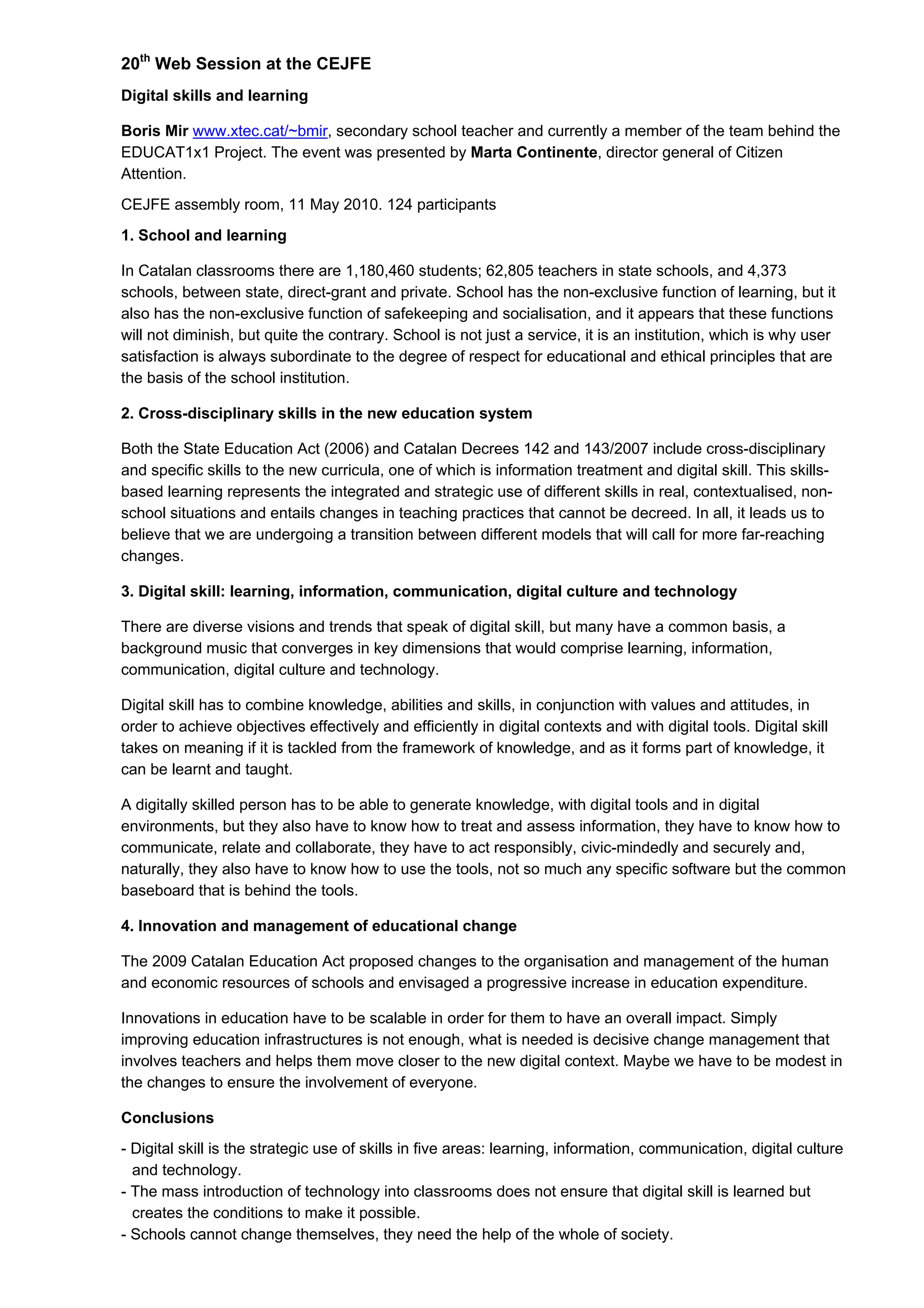 20th
Web Session at the CEJFE
Digital skills and learning
Boris Mir www.xtec.cat/~bmir, secondary school teacher and currently a member of the team behind the
EDUCAT1x1 Project. The event was presented by Marta Continente, director general of Citizen
Attention.
CEJFE assembly room, 11 May 2010. 124 participants
1. School and learning
In Catalan classrooms there are 1,180,460 students; 62,805 teachers in state schools, and 4,373
schools, between state, direct-grant and private. School has the non-exclusive function of learning, but it
also has the non-exclusive function of safekeeping and socialisation, and it appears that these functions
will not diminish, but quite the contrary. School is not just a service, it is an institution, which is why user
satisfaction is always subordinate to the degree of respect for educational and ethical principles that are
the basis of the school institution.
2. Cross-disciplinary skills in the new education system
Both the State Education Act (2006) and Catalan Decrees 142 and 143/2007 include cross-disciplinary
and specific skills to the new curricula, one of which is information treatment and digital skill. This skills-
based learning represents the integrated and strategic use of different skills in real, contextualised, non-
school situations and entails changes in teaching practices that cannot be decreed. In all, it leads us to
believe that we are undergoing a transition between different models that will call for more far-reaching
changes.
3. Digital skill: learning, information, communication, digital culture and technology
There are diverse visions and trends that speak of digital skill, but many have a common basis, a
background music that converges in key dimensions that would comprise learning, information,
communication, digital culture and technology.
Digital skill has to combine knowledge, abilities and skills, in conjunction with values and attitudes, in
order to achieve objectives effectively and efficiently in digital contexts and with digital tools. Digital skill
takes on meaning if it is tackled from the framework of knowledge, and as it forms part of knowledge, it
can be learnt and taught.
A digitally skilled person has to be able to generate knowledge, with digital tools and in digital
environments, but they also have to know how to treat and assess information, they have to know how to
communicate, relate and collaborate, they have to act responsibly, civic-mindedly and securely and,
naturally, they also have to know how to use the tools, not so much any specific software but the common
baseboard that is behind the tools.
4. Innovation and management of educational change
The 2009 Catalan Education Act proposed changes to the organisation and management of the human
and economic resources of schools and envisaged a progressive increase in education expenditure.
Innovations in education have to be scalable in order for them to have an overall impact. Simply
improving education infrastructures is not enough, what is needed is decisive change management that
involves teachers and helps them move closer to the new digital context. Maybe we have to be modest in
the changes to ensure the involvement of everyone.
Conclusions
- Digital skill is the strategic use of skills in five areas: learning, information, communication, digital culture
and technology.
- The mass introduction of technology into classrooms does not ensure that digital skill is learned but
creates the conditions to make it possible.
- Schools cannot change themselves, they need the help of the whole of society.
 