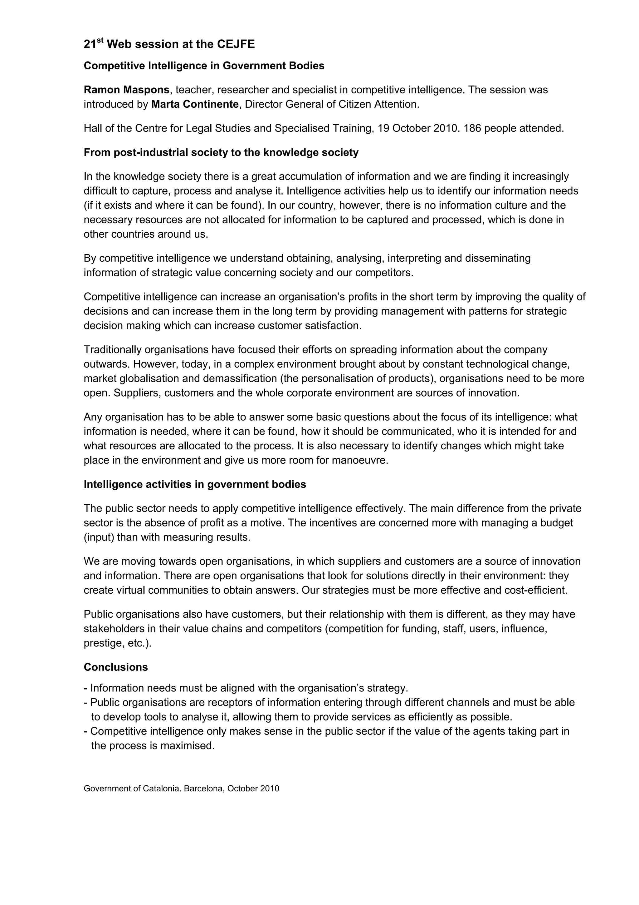21st
Web session at the CEJFE
Competitive Intelligence in Government Bodies
Ramon Maspons, teacher, researcher and specialist in competitive intelligence. The session was
introduced by Marta Continente, Director General of Citizen Attention.
Hall of the Centre for Legal Studies and Specialised Training, 19 October 2010. 186 people attended.
From post-industrial society to the knowledge society
In the knowledge society there is a great accumulation of information and we are finding it increasingly
difficult to capture, process and analyse it. Intelligence activities help us to identify our information needs
(if it exists and where it can be found). In our country, however, there is no information culture and the
necessary resources are not allocated for information to be captured and processed, which is done in
other countries around us.
By competitive intelligence we understand obtaining, analysing, interpreting and disseminating
information of strategic value concerning society and our competitors.
Competitive intelligence can increase an organisation’s profits in the short term by improving the quality of
decisions and can increase them in the long term by providing management with patterns for strategic
decision making which can increase customer satisfaction.
Traditionally organisations have focused their efforts on spreading information about the company
outwards. However, today, in a complex environment brought about by constant technological change,
market globalisation and demassification (the personalisation of products), organisations need to be more
open. Suppliers, customers and the whole corporate environment are sources of innovation.
Any organisation has to be able to answer some basic questions about the focus of its intelligence: what
information is needed, where it can be found, how it should be communicated, who it is intended for and
what resources are allocated to the process. It is also necessary to identify changes which might take
place in the environment and give us more room for manoeuvre.
Intelligence activities in government bodies
The public sector needs to apply competitive intelligence effectively. The main difference from the private
sector is the absence of profit as a motive. The incentives are concerned more with managing a budget
(input) than with measuring results.
We are moving towards open organisations, in which suppliers and customers are a source of innovation
and information. There are open organisations that look for solutions directly in their environment: they
create virtual communities to obtain answers. Our strategies must be more effective and cost-efficient.
Public organisations also have customers, but their relationship with them is different, as they may have
stakeholders in their value chains and competitors (competition for funding, staff, users, influence,
prestige, etc.).
Conclusions
- Information needs must be aligned with the organisation’s strategy.
- Public organisations are receptors of information entering through different channels and must be able
to develop tools to analyse it, allowing them to provide services as efficiently as possible.
- Competitive intelligence only makes sense in the public sector if the value of the agents taking part in
the process is maximised.
Government of Catalonia. Barcelona, October 2010
 