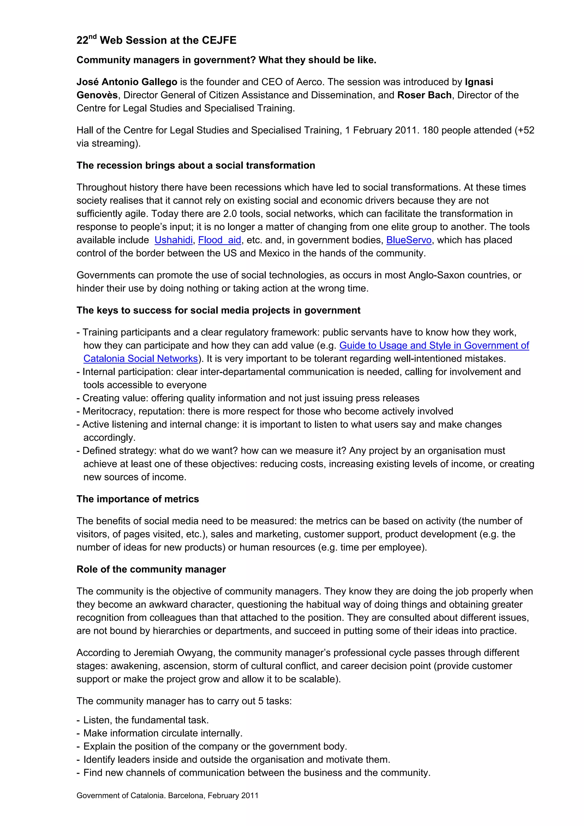 22nd
Web Session at the CEJFE
Community managers in government? What they should be like.
José Antonio Gallego is the founder and CEO of Aerco. The session was introduced by Ignasi
Genovès, Director General of Citizen Assistance and Dissemination, and Roser Bach, Director of the
Centre for Legal Studies and Specialised Training.
Hall of the Centre for Legal Studies and Specialised Training, 1 February 2011. 180 people attended (+52
via streaming).
The recession brings about a social transformation
Throughout history there have been recessions which have led to social transformations. At these times
society realises that it cannot rely on existing social and economic drivers because they are not
sufficiently agile. Today there are 2.0 tools, social networks, which can facilitate the transformation in
response to people’s input; it is no longer a matter of changing from one elite group to another. The tools
available include Ushahidi, Flood aid, etc. and, in government bodies, BlueServo, which has placed
control of the border between the US and Mexico in the hands of the community.
Governments can promote the use of social technologies, as occurs in most Anglo-Saxon countries, or
hinder their use by doing nothing or taking action at the wrong time.
The keys to success for social media projects in government
- Training participants and a clear regulatory framework: public servants have to know how they work,
how they can participate and how they can add value (e.g. Guide to Usage and Style in Government of
Catalonia Social Networks). It is very important to be tolerant regarding well-intentioned mistakes.
- Internal participation: clear inter-departamental communication is needed, calling for involvement and
tools accessible to everyone
- Creating value: offering quality information and not just issuing press releases
- Meritocracy, reputation: there is more respect for those who become actively involved
- Active listening and internal change: it is important to listen to what users say and make changes
accordingly.
- Defined strategy: what do we want? how can we measure it? Any project by an organisation must
achieve at least one of these objectives: reducing costs, increasing existing levels of income, or creating
new sources of income.
The importance of metrics
The benefits of social media need to be measured: the metrics can be based on activity (the number of
visitors, of pages visited, etc.), sales and marketing, customer support, product development (e.g. the
number of ideas for new products) or human resources (e.g. time per employee).
Role of the community manager
The community is the objective of community managers. They know they are doing the job properly when
they become an awkward character, questioning the habitual way of doing things and obtaining greater
recognition from colleagues than that attached to the position. They are consulted about different issues,
are not bound by hierarchies or departments, and succeed in putting some of their ideas into practice.
According to Jeremiah Owyang, the community manager’s professional cycle passes through different
stages: awakening, ascension, storm of cultural conflict, and career decision point (provide customer
support or make the project grow and allow it to be scalable).
The community manager has to carry out 5 tasks:
- Listen, the fundamental task.
- Make information circulate internally.
- Explain the position of the company or the government body.
- Identify leaders inside and outside the organisation and motivate them.
- Find new channels of communication between the business and the community.
Government of Catalonia. Barcelona, February 2011
 