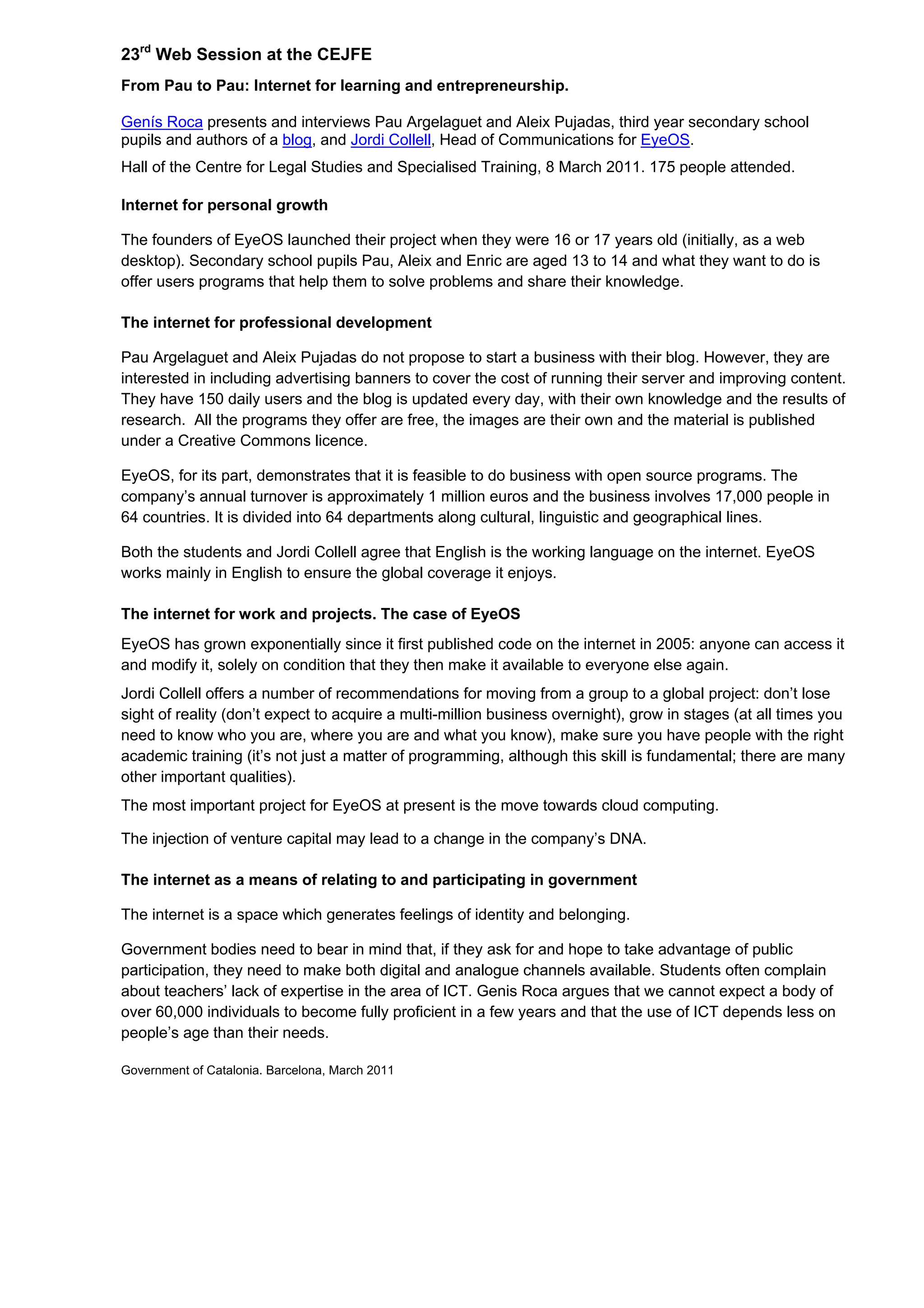23rd
Web Session at the CEJFE
From Pau to Pau: Internet for learning and entrepreneurship.
Genís Roca presents and interviews Pau Argelaguet and Aleix Pujadas, third year secondary school
pupils and authors of a blog, and Jordi Collell, Head of Communications for EyeOS.
Hall of the Centre for Legal Studies and Specialised Training, 8 March 2011. 175 people attended.
Internet for personal growth
The founders of EyeOS launched their project when they were 16 or 17 years old (initially, as a web
desktop). Secondary school pupils Pau, Aleix and Enric are aged 13 to 14 and what they want to do is
offer users programs that help them to solve problems and share their knowledge.
The internet for professional development
Pau Argelaguet and Aleix Pujadas do not propose to start a business with their blog. However, they are
interested in including advertising banners to cover the cost of running their server and improving content.
They have 150 daily users and the blog is updated every day, with their own knowledge and the results of
research. All the programs they offer are free, the images are their own and the material is published
under a Creative Commons licence.
EyeOS, for its part, demonstrates that it is feasible to do business with open source programs. The
company’s annual turnover is approximately 1 million euros and the business involves 17,000 people in
64 countries. It is divided into 64 departments along cultural, linguistic and geographical lines.
Both the students and Jordi Collell agree that English is the working language on the internet. EyeOS
works mainly in English to ensure the global coverage it enjoys.
The internet for work and projects. The case of EyeOS
EyeOS has grown exponentially since it first published code on the internet in 2005: anyone can access it
and modify it, solely on condition that they then make it available to everyone else again.
Jordi Collell offers a number of recommendations for moving from a group to a global project: don’t lose
sight of reality (don’t expect to acquire a multi-million business overnight), grow in stages (at all times you
need to know who you are, where you are and what you know), make sure you have people with the right
academic training (it’s not just a matter of programming, although this skill is fundamental; there are many
other important qualities).
The most important project for EyeOS at present is the move towards cloud computing.
The injection of venture capital may lead to a change in the company’s DNA.
The internet as a means of relating to and participating in government
The internet is a space which generates feelings of identity and belonging.
Government bodies need to bear in mind that, if they ask for and hope to take advantage of public
participation, they need to make both digital and analogue channels available. Students often complain
about teachers’ lack of expertise in the area of ICT. Genis Roca argues that we cannot expect a body of
over 60,000 individuals to become fully proficient in a few years and that the use of ICT depends less on
people’s age than their needs.
Government of Catalonia. Barcelona, March 2011
 