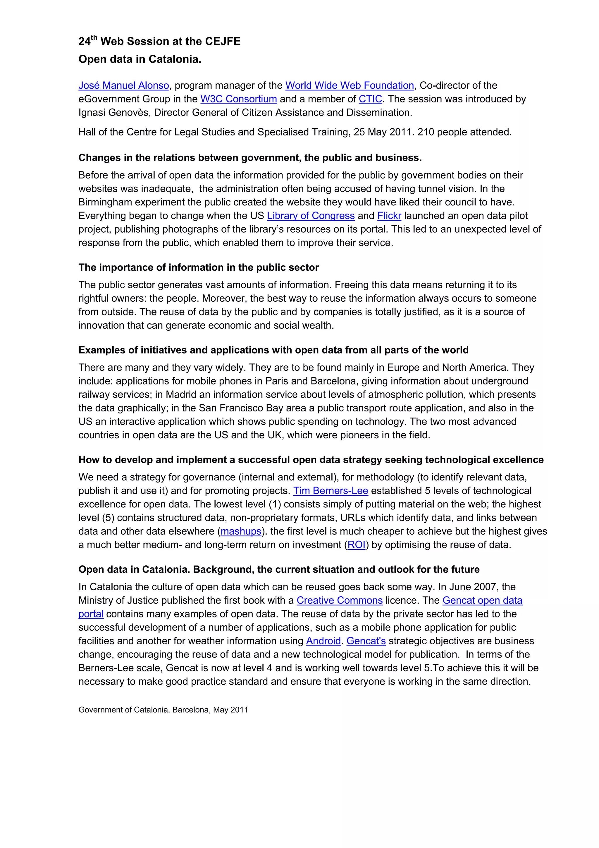 24th
Web Session at the CEJFE
Open data in Catalonia.
José Manuel Alonso, program manager of the World Wide Web Foundation, Co-director of the
eGovernment Group in the W3C Consortium and a member of CTIC. The session was introduced by
Ignasi Genovès, Director General of Citizen Assistance and Dissemination.
Hall of the Centre for Legal Studies and Specialised Training, 25 May 2011. 210 people attended.
Changes in the relations between government, the public and business.
Before the arrival of open data the information provided for the public by government bodies on their
websites was inadequate, the administration often being accused of having tunnel vision. In the
Birmingham experiment the public created the website they would have liked their council to have.
Everything began to change when the US Library of Congress and Flickr launched an open data pilot
project, publishing photographs of the library’s resources on its portal. This led to an unexpected level of
response from the public, which enabled them to improve their service.
The importance of information in the public sector
The public sector generates vast amounts of information. Freeing this data means returning it to its
rightful owners: the people. Moreover, the best way to reuse the information always occurs to someone
from outside. The reuse of data by the public and by companies is totally justified, as it is a source of
innovation that can generate economic and social wealth.
Examples of initiatives and applications with open data from all parts of the world
There are many and they vary widely. They are to be found mainly in Europe and North America. They
include: applications for mobile phones in Paris and Barcelona, giving information about underground
railway services; in Madrid an information service about levels of atmospheric pollution, which presents
the data graphically; in the San Francisco Bay area a public transport route application, and also in the
US an interactive application which shows public spending on technology. The two most advanced
countries in open data are the US and the UK, which were pioneers in the field.
How to develop and implement a successful open data strategy seeking technological excellence
We need a strategy for governance (internal and external), for methodology (to identify relevant data,
publish it and use it) and for promoting projects. Tim Berners-Lee established 5 levels of technological
excellence for open data. The lowest level (1) consists simply of putting material on the web; the highest
level (5) contains structured data, non-proprietary formats, URLs which identify data, and links between
data and other data elsewhere (mashups). the first level is much cheaper to achieve but the highest gives
a much better medium- and long-term return on investment (ROI) by optimising the reuse of data.
Open data in Catalonia. Background, the current situation and outlook for the future
In Catalonia the culture of open data which can be reused goes back some way. In June 2007, the
Ministry of Justice published the first book with a Creative Commons licence. The Gencat open data
portal contains many examples of open data. The reuse of data by the private sector has led to the
successful development of a number of applications, such as a mobile phone application for public
facilities and another for weather information using Android. Gencat's strategic objectives are business
change, encouraging the reuse of data and a new technological model for publication. In terms of the
Berners-Lee scale, Gencat is now at level 4 and is working well towards level 5.To achieve this it will be
necessary to make good practice standard and ensure that everyone is working in the same direction.
Government of Catalonia. Barcelona, May 2011
 