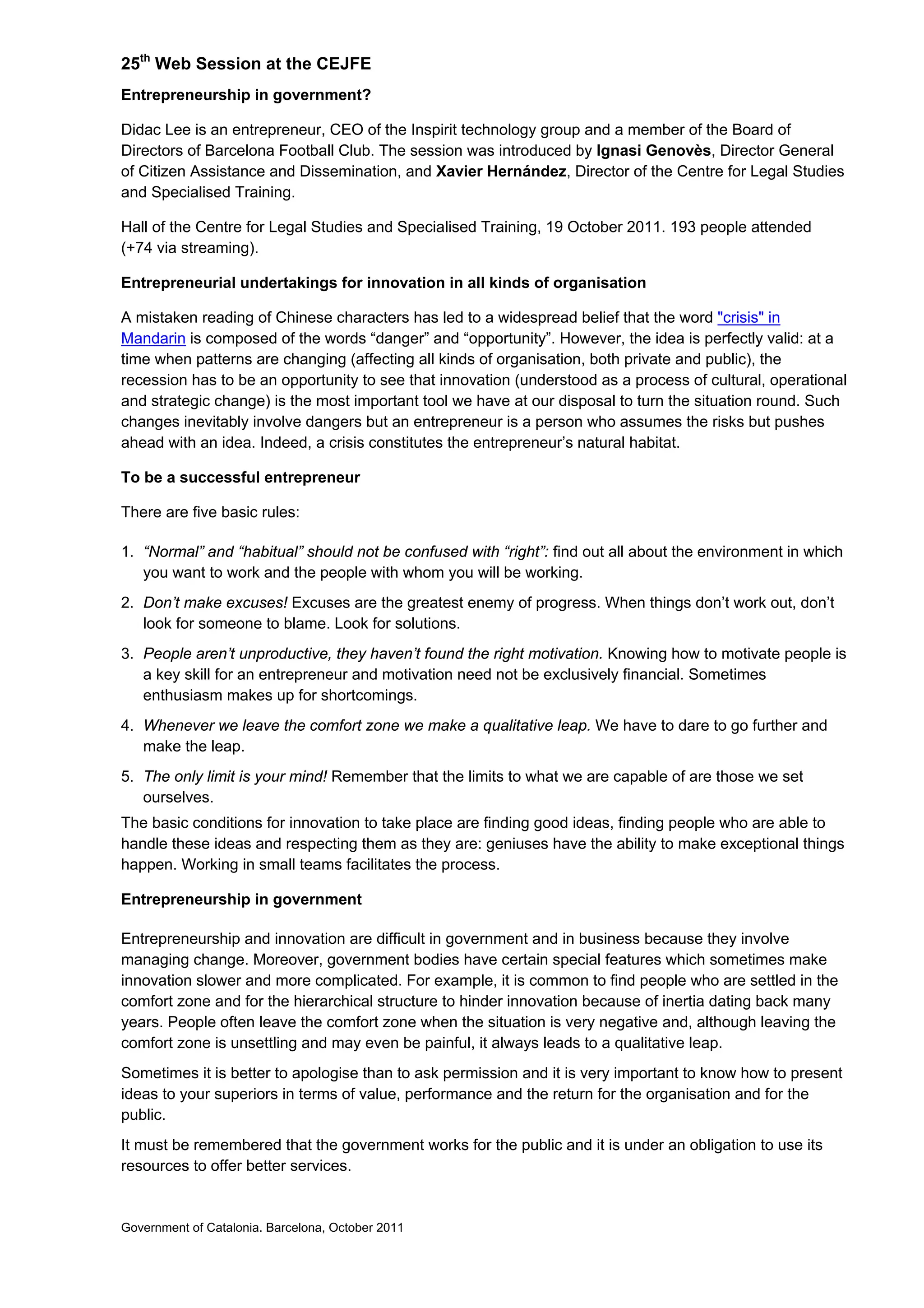 25th
Web Session at the CEJFE
Entrepreneurship in government?
Didac Lee is an entrepreneur, CEO of the Inspirit technology group and a member of the Board of
Directors of Barcelona Football Club. The session was introduced by Ignasi Genovès, Director General
of Citizen Assistance and Dissemination, and Xavier Hernández, Director of the Centre for Legal Studies
and Specialised Training.
Hall of the Centre for Legal Studies and Specialised Training, 19 October 2011. 193 people attended
(+74 via streaming).
Entrepreneurial undertakings for innovation in all kinds of organisation
A mistaken reading of Chinese characters has led to a widespread belief that the word "crisis" in
Mandarin is composed of the words “danger” and “opportunity”. However, the idea is perfectly valid: at a
time when patterns are changing (affecting all kinds of organisation, both private and public), the
recession has to be an opportunity to see that innovation (understood as a process of cultural, operational
and strategic change) is the most important tool we have at our disposal to turn the situation round. Such
changes inevitably involve dangers but an entrepreneur is a person who assumes the risks but pushes
ahead with an idea. Indeed, a crisis constitutes the entrepreneur’s natural habitat.
To be a successful entrepreneur
There are five basic rules:
1. “Normal” and “habitual” should not be confused with “right”: find out all about the environment in which
you want to work and the people with whom you will be working.
2. Don’t make excuses! Excuses are the greatest enemy of progress. When things don’t work out, don’t
look for someone to blame. Look for solutions.
3. People aren’t unproductive, they haven’t found the right motivation. Knowing how to motivate people is
a key skill for an entrepreneur and motivation need not be exclusively financial. Sometimes
enthusiasm makes up for shortcomings.
4. Whenever we leave the comfort zone we make a qualitative leap. We have to dare to go further and
make the leap.
5. The only limit is your mind! Remember that the limits to what we are capable of are those we set
ourselves.
The basic conditions for innovation to take place are finding good ideas, finding people who are able to
handle these ideas and respecting them as they are: geniuses have the ability to make exceptional things
happen. Working in small teams facilitates the process.
Entrepreneurship in government
Entrepreneurship and innovation are difficult in government and in business because they involve
managing change. Moreover, government bodies have certain special features which sometimes make
innovation slower and more complicated. For example, it is common to find people who are settled in the
comfort zone and for the hierarchical structure to hinder innovation because of inertia dating back many
years. People often leave the comfort zone when the situation is very negative and, although leaving the
comfort zone is unsettling and may even be painful, it always leads to a qualitative leap.
Sometimes it is better to apologise than to ask permission and it is very important to know how to present
ideas to your superiors in terms of value, performance and the return for the organisation and for the
public.
It must be remembered that the government works for the public and it is under an obligation to use its
resources to offer better services.
Government of Catalonia. Barcelona, October 2011
 