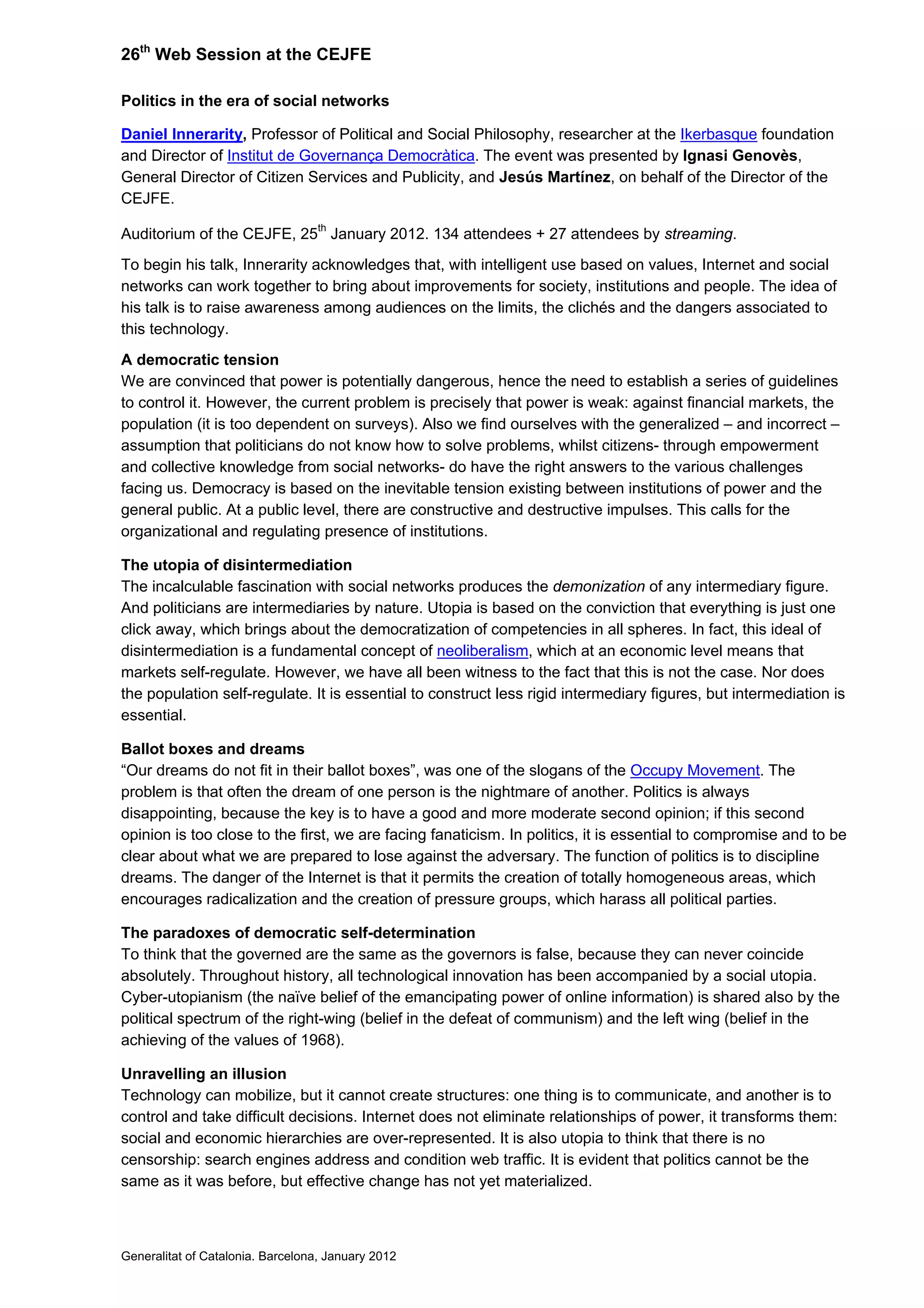 26th
Web Session at the CEJFE
Politics in the era of social networks
Daniel Innerarity, Professor of Political and Social Philosophy, researcher at the Ikerbasque foundation
and Director of Institut de Governança Democràtica. The event was presented by Ignasi Genovès,
General Director of Citizen Services and Publicity, and Jesús Martínez, on behalf of the Director of the
CEJFE.
Auditorium of the CEJFE, 25th
January 2012. 134 attendees + 27 attendees by streaming.
To begin his talk, Innerarity acknowledges that, with intelligent use based on values, Internet and social
networks can work together to bring about improvements for society, institutions and people. The idea of
his talk is to raise awareness among audiences on the limits, the clichés and the dangers associated to
this technology.
A democratic tension
We are convinced that power is potentially dangerous, hence the need to establish a series of guidelines
to control it. However, the current problem is precisely that power is weak: against financial markets, the
population (it is too dependent on surveys). Also we find ourselves with the generalized – and incorrect –
assumption that politicians do not know how to solve problems, whilst citizens- through empowerment
and collective knowledge from social networks- do have the right answers to the various challenges
facing us. Democracy is based on the inevitable tension existing between institutions of power and the
general public. At a public level, there are constructive and destructive impulses. This calls for the
organizational and regulating presence of institutions.
The utopia of disintermediation
The incalculable fascination with social networks produces the demonization of any intermediary figure.
And politicians are intermediaries by nature. Utopia is based on the conviction that everything is just one
click away, which brings about the democratization of competencies in all spheres. In fact, this ideal of
disintermediation is a fundamental concept of neoliberalism, which at an economic level means that
markets self-regulate. However, we have all been witness to the fact that this is not the case. Nor does
the population self-regulate. It is essential to construct less rigid intermediary figures, but intermediation is
essential.
Ballot boxes and dreams
“Our dreams do not fit in their ballot boxes”, was one of the slogans of the Occupy Movement. The
problem is that often the dream of one person is the nightmare of another. Politics is always
disappointing, because the key is to have a good and more moderate second opinion; if this second
opinion is too close to the first, we are facing fanaticism. In politics, it is essential to compromise and to be
clear about what we are prepared to lose against the adversary. The function of politics is to discipline
dreams. The danger of the Internet is that it permits the creation of totally homogeneous areas, which
encourages radicalization and the creation of pressure groups, which harass all political parties.
The paradoxes of democratic self-determination
To think that the governed are the same as the governors is false, because they can never coincide
absolutely. Throughout history, all technological innovation has been accompanied by a social utopia.
Cyber-utopianism (the naïve belief of the emancipating power of online information) is shared also by the
political spectrum of the right-wing (belief in the defeat of communism) and the left wing (belief in the
achieving of the values of 1968).
Unravelling an illusion
Technology can mobilize, but it cannot create structures: one thing is to communicate, and another is to
control and take difficult decisions. Internet does not eliminate relationships of power, it transforms them:
social and economic hierarchies are over-represented. It is also utopia to think that there is no
censorship: search engines address and condition web traffic. It is evident that politics cannot be the
same as it was before, but effective change has not yet materialized.
Generalitat of Catalonia. Barcelona, January 2012
 