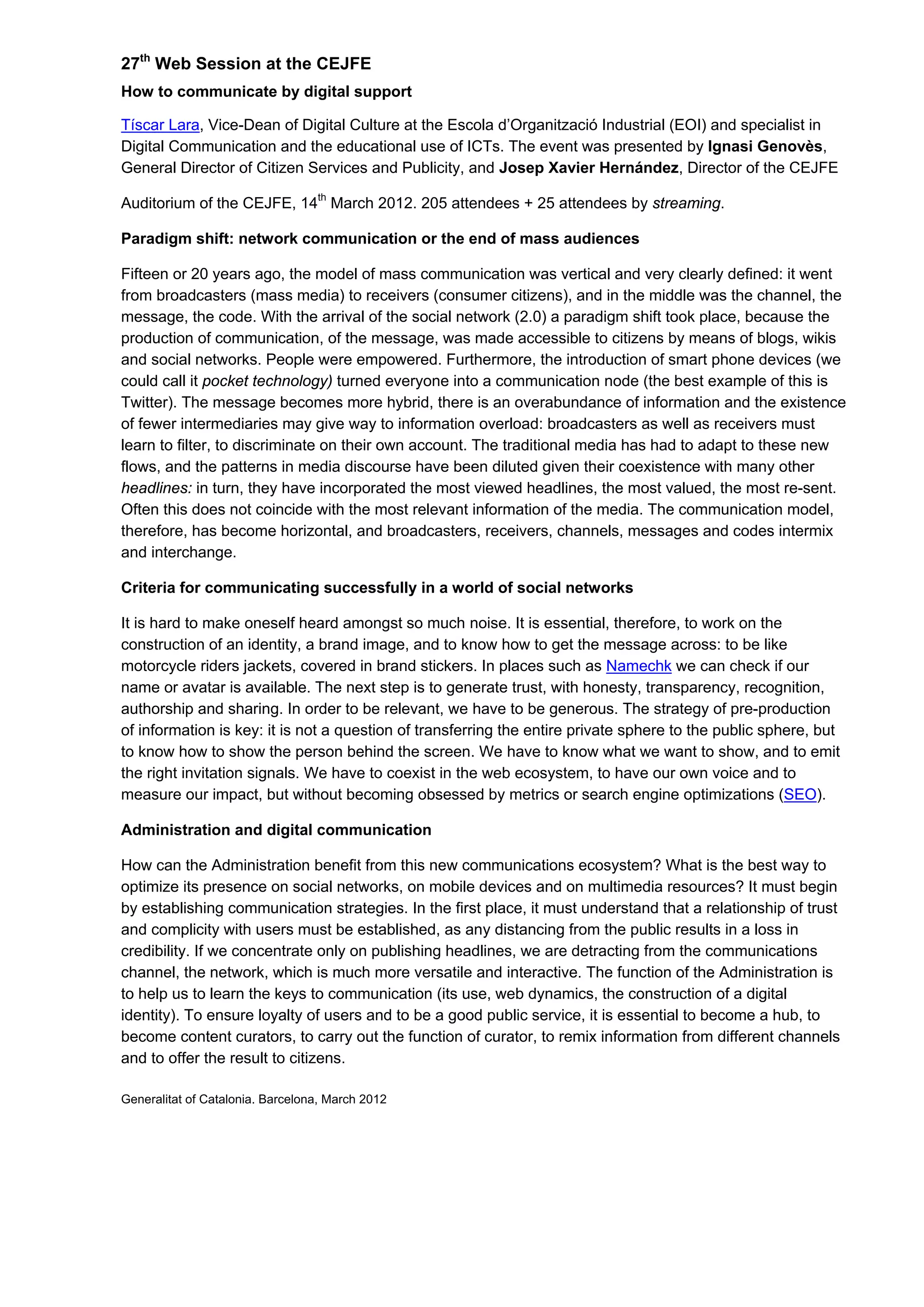27th
Web Session at the CEJFE
How to communicate by digital support
Tíscar Lara, Vice-Dean of Digital Culture at the Escola d’Organització Industrial (EOI) and specialist in
Digital Communication and the educational use of ICTs. The event was presented by Ignasi Genovès,
General Director of Citizen Services and Publicity, and Josep Xavier Hernández, Director of the CEJFE
Auditorium of the CEJFE, 14th
March 2012. 205 attendees + 25 attendees by streaming.
Paradigm shift: network communication or the end of mass audiences
Fifteen or 20 years ago, the model of mass communication was vertical and very clearly defined: it went
from broadcasters (mass media) to receivers (consumer citizens), and in the middle was the channel, the
message, the code. With the arrival of the social network (2.0) a paradigm shift took place, because the
production of communication, of the message, was made accessible to citizens by means of blogs, wikis
and social networks. People were empowered. Furthermore, the introduction of smart phone devices (we
could call it pocket technology) turned everyone into a communication node (the best example of this is
Twitter). The message becomes more hybrid, there is an overabundance of information and the existence
of fewer intermediaries may give way to information overload: broadcasters as well as receivers must
learn to filter, to discriminate on their own account. The traditional media has had to adapt to these new
flows, and the patterns in media discourse have been diluted given their coexistence with many other
headlines: in turn, they have incorporated the most viewed headlines, the most valued, the most re-sent.
Often this does not coincide with the most relevant information of the media. The communication model,
therefore, has become horizontal, and broadcasters, receivers, channels, messages and codes intermix
and interchange.
Criteria for communicating successfully in a world of social networks
It is hard to make oneself heard amongst so much noise. It is essential, therefore, to work on the
construction of an identity, a brand image, and to know how to get the message across: to be like
motorcycle riders jackets, covered in brand stickers. In places such as Namechk we can check if our
name or avatar is available. The next step is to generate trust, with honesty, transparency, recognition,
authorship and sharing. In order to be relevant, we have to be generous. The strategy of pre-production
of information is key: it is not a question of transferring the entire private sphere to the public sphere, but
to know how to show the person behind the screen. We have to know what we want to show, and to emit
the right invitation signals. We have to coexist in the web ecosystem, to have our own voice and to
measure our impact, but without becoming obsessed by metrics or search engine optimizations (SEO).
Administration and digital communication
How can the Administration benefit from this new communications ecosystem? What is the best way to
optimize its presence on social networks, on mobile devices and on multimedia resources? It must begin
by establishing communication strategies. In the first place, it must understand that a relationship of trust
and complicity with users must be established, as any distancing from the public results in a loss in
credibility. If we concentrate only on publishing headlines, we are detracting from the communications
channel, the network, which is much more versatile and interactive. The function of the Administration is
to help us to learn the keys to communication (its use, web dynamics, the construction of a digital
identity). To ensure loyalty of users and to be a good public service, it is essential to become a hub, to
become content curators, to carry out the function of curator, to remix information from different channels
and to offer the result to citizens.
Generalitat of Catalonia. Barcelona, March 2012
 