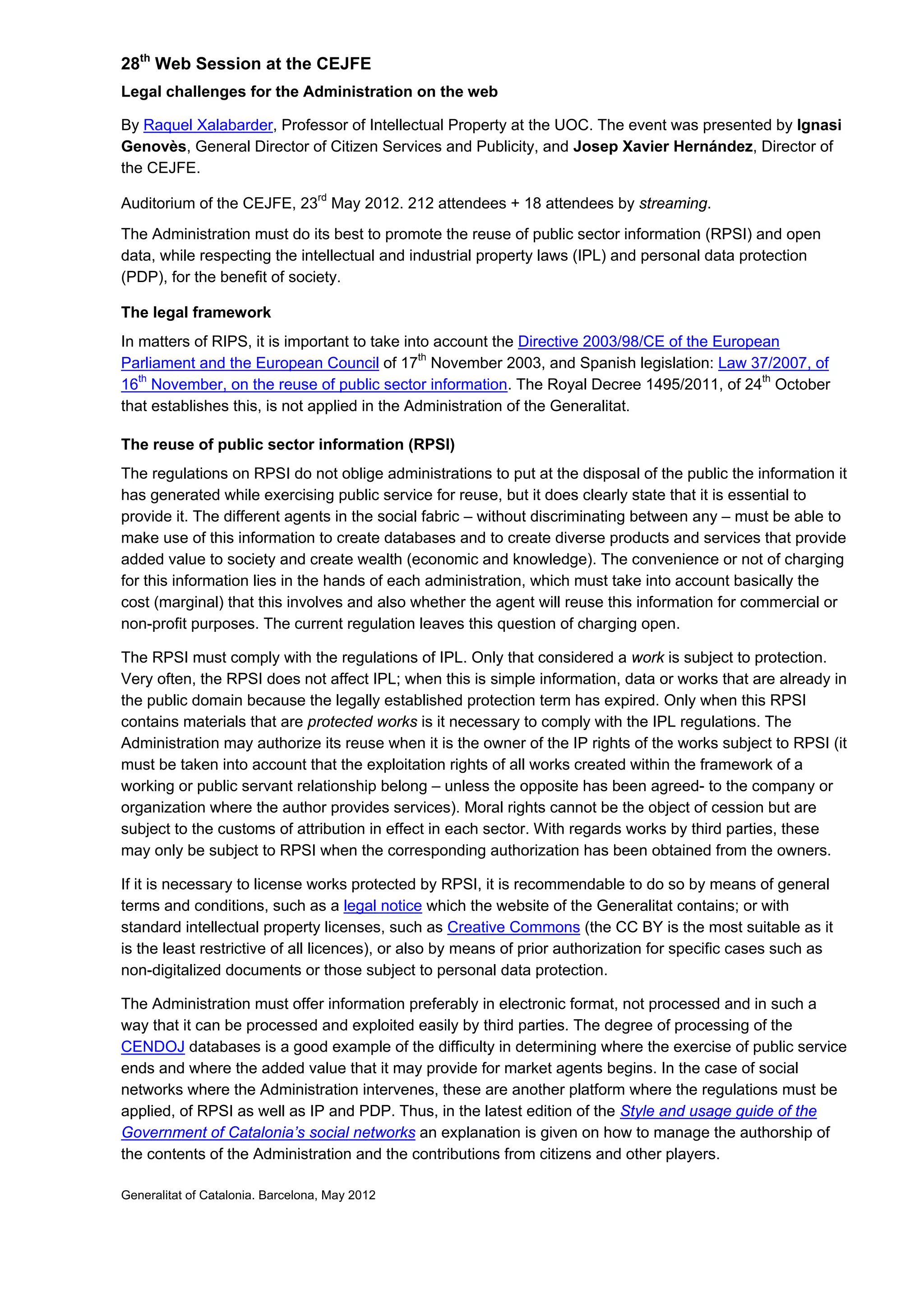 28th
Web Session at the CEJFE
Legal challenges for the Administration on the web
By Raquel Xalabarder, Professor of Intellectual Property at the UOC. The event was presented by Ignasi
Genovès, General Director of Citizen Services and Publicity, and Josep Xavier Hernández, Director of
the CEJFE.
Auditorium of the CEJFE, 23rd
May 2012. 212 attendees + 18 attendees by streaming.
The Administration must do its best to promote the reuse of public sector information (RPSI) and open
data, while respecting the intellectual and industrial property laws (IPL) and personal data protection
(PDP), for the benefit of society.
The legal framework
In matters of RIPS, it is important to take into account the Directive 2003/98/CE of the European
Parliament and the European Council of 17th
November 2003, and Spanish legislation: Law 37/2007, of
16th
November, on the reuse of public sector information. The Royal Decree 1495/2011, of 24th
October
that establishes this, is not applied in the Administration of the Generalitat.
The reuse of public sector information (RPSI)
The regulations on RPSI do not oblige administrations to put at the disposal of the public the information it
has generated while exercising public service for reuse, but it does clearly state that it is essential to
provide it. The different agents in the social fabric – without discriminating between any – must be able to
make use of this information to create databases and to create diverse products and services that provide
added value to society and create wealth (economic and knowledge). The convenience or not of charging
for this information lies in the hands of each administration, which must take into account basically the
cost (marginal) that this involves and also whether the agent will reuse this information for commercial or
non-profit purposes. The current regulation leaves this question of charging open.
The RPSI must comply with the regulations of IPL. Only that considered a work is subject to protection.
Very often, the RPSI does not affect IPL; when this is simple information, data or works that are already in
the public domain because the legally established protection term has expired. Only when this RPSI
contains materials that are protected works is it necessary to comply with the IPL regulations. The
Administration may authorize its reuse when it is the owner of the IP rights of the works subject to RPSI (it
must be taken into account that the exploitation rights of all works created within the framework of a
working or public servant relationship belong – unless the opposite has been agreed- to the company or
organization where the author provides services). Moral rights cannot be the object of cession but are
subject to the customs of attribution in effect in each sector. With regards works by third parties, these
may only be subject to RPSI when the corresponding authorization has been obtained from the owners.
If it is necessary to license works protected by RPSI, it is recommendable to do so by means of general
terms and conditions, such as a legal notice which the website of the Generalitat contains; or with
standard intellectual property licenses, such as Creative Commons (the CC BY is the most suitable as it
is the least restrictive of all licences), or also by means of prior authorization for specific cases such as
non-digitalized documents or those subject to personal data protection.
The Administration must offer information preferably in electronic format, not processed and in such a
way that it can be processed and exploited easily by third parties. The degree of processing of the
CENDOJ databases is a good example of the difficulty in determining where the exercise of public service
ends and where the added value that it may provide for market agents begins. In the case of social
networks where the Administration intervenes, these are another platform where the regulations must be
applied, of RPSI as well as IP and PDP. Thus, in the latest edition of the Style and usage guide of the
Government of Catalonia’s social networks an explanation is given on how to manage the authorship of
the contents of the Administration and the contributions from citizens and other players.
Generalitat of Catalonia. Barcelona, May 2012
 