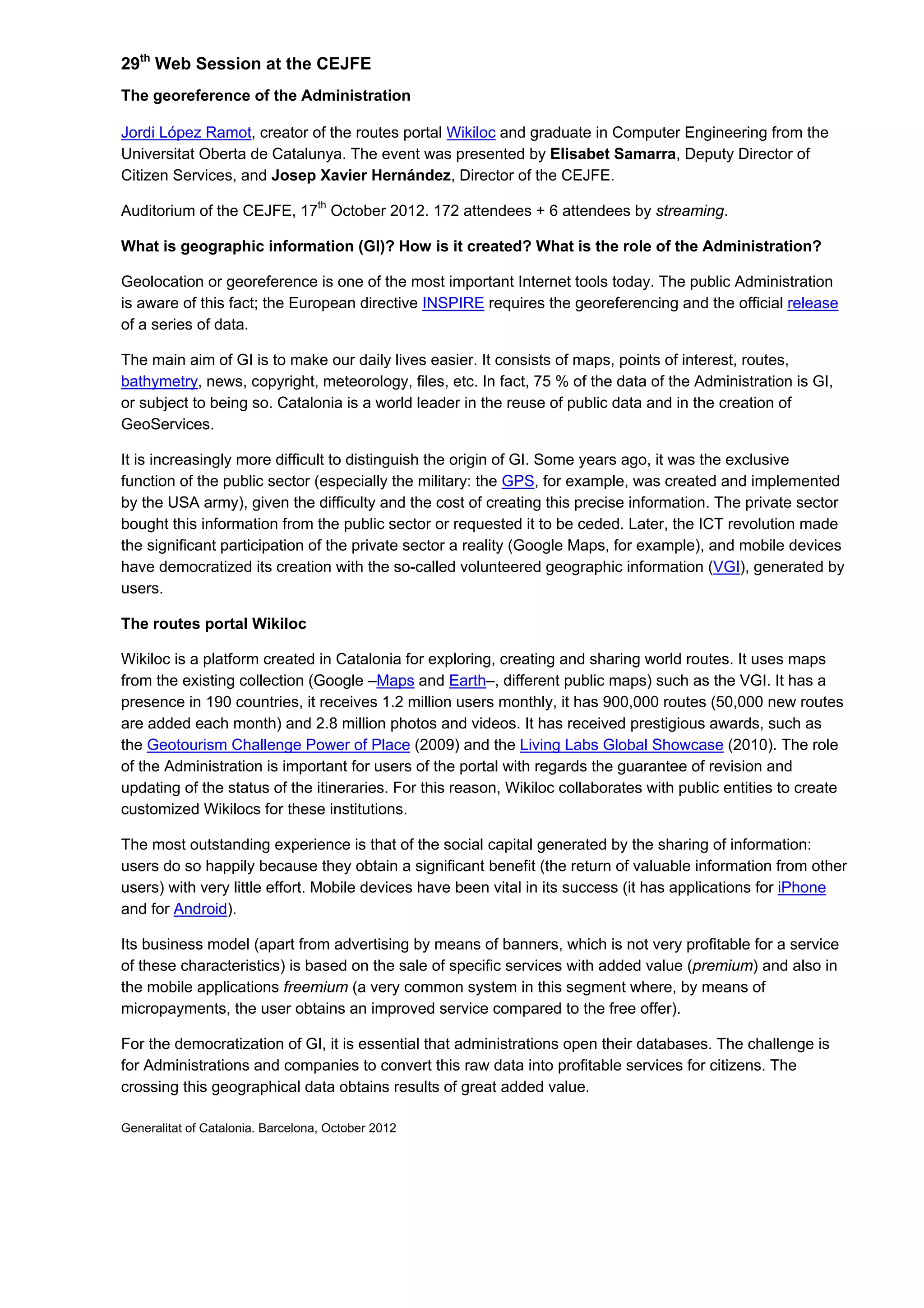 29th
Web Session at the CEJFE
The georeference of the Administration
Jordi López Ramot, creator of the routes portal Wikiloc and graduate in Computer Engineering from the
Universitat Oberta de Catalunya. The event was presented by Elisabet Samarra, Deputy Director of
Citizen Services, and Josep Xavier Hernández, Director of the CEJFE.
Auditorium of the CEJFE, 17th
October 2012. 172 attendees + 6 attendees by streaming.
What is geographic information (GI)? How is it created? What is the role of the Administration?
Geolocation or georeference is one of the most important Internet tools today. The public Administration
is aware of this fact; the European directive INSPIRE requires the georeferencing and the official release
of a series of data.
The main aim of GI is to make our daily lives easier. It consists of maps, points of interest, routes,
bathymetry, news, copyright, meteorology, files, etc. In fact, 75 % of the data of the Administration is GI,
or subject to being so. Catalonia is a world leader in the reuse of public data and in the creation of
GeoServices.
It is increasingly more difficult to distinguish the origin of GI. Some years ago, it was the exclusive
function of the public sector (especially the military: the GPS, for example, was created and implemented
by the USA army), given the difficulty and the cost of creating this precise information. The private sector
bought this information from the public sector or requested it to be ceded. Later, the ICT revolution made
the significant participation of the private sector a reality (Google Maps, for example), and mobile devices
have democratized its creation with the so-called volunteered geographic information (VGI), generated by
users.
The routes portal Wikiloc
Wikiloc is a platform created in Catalonia for exploring, creating and sharing world routes. It uses maps
from the existing collection (Google –Maps and Earth–, different public maps) such as the VGI. It has a
presence in 190 countries, it receives 1.2 million users monthly, it has 900,000 routes (50,000 new routes
are added each month) and 2.8 million photos and videos. It has received prestigious awards, such as
the Geotourism Challenge Power of Place (2009) and the Living Labs Global Showcase (2010). The role
of the Administration is important for users of the portal with regards the guarantee of revision and
updating of the status of the itineraries. For this reason, Wikiloc collaborates with public entities to create
customized Wikilocs for these institutions.
The most outstanding experience is that of the social capital generated by the sharing of information:
users do so happily because they obtain a significant benefit (the return of valuable information from other
users) with very little effort. Mobile devices have been vital in its success (it has applications for iPhone
and for Android).
Its business model (apart from advertising by means of banners, which is not very profitable for a service
of these characteristics) is based on the sale of specific services with added value (premium) and also in
the mobile applications freemium (a very common system in this segment where, by means of
micropayments, the user obtains an improved service compared to the free offer).
For the democratization of GI, it is essential that administrations open their databases. The challenge is
for Administrations and companies to convert this raw data into profitable services for citizens. The
crossing this geographical data obtains results of great added value.
Generalitat of Catalonia. Barcelona, October 2012
 