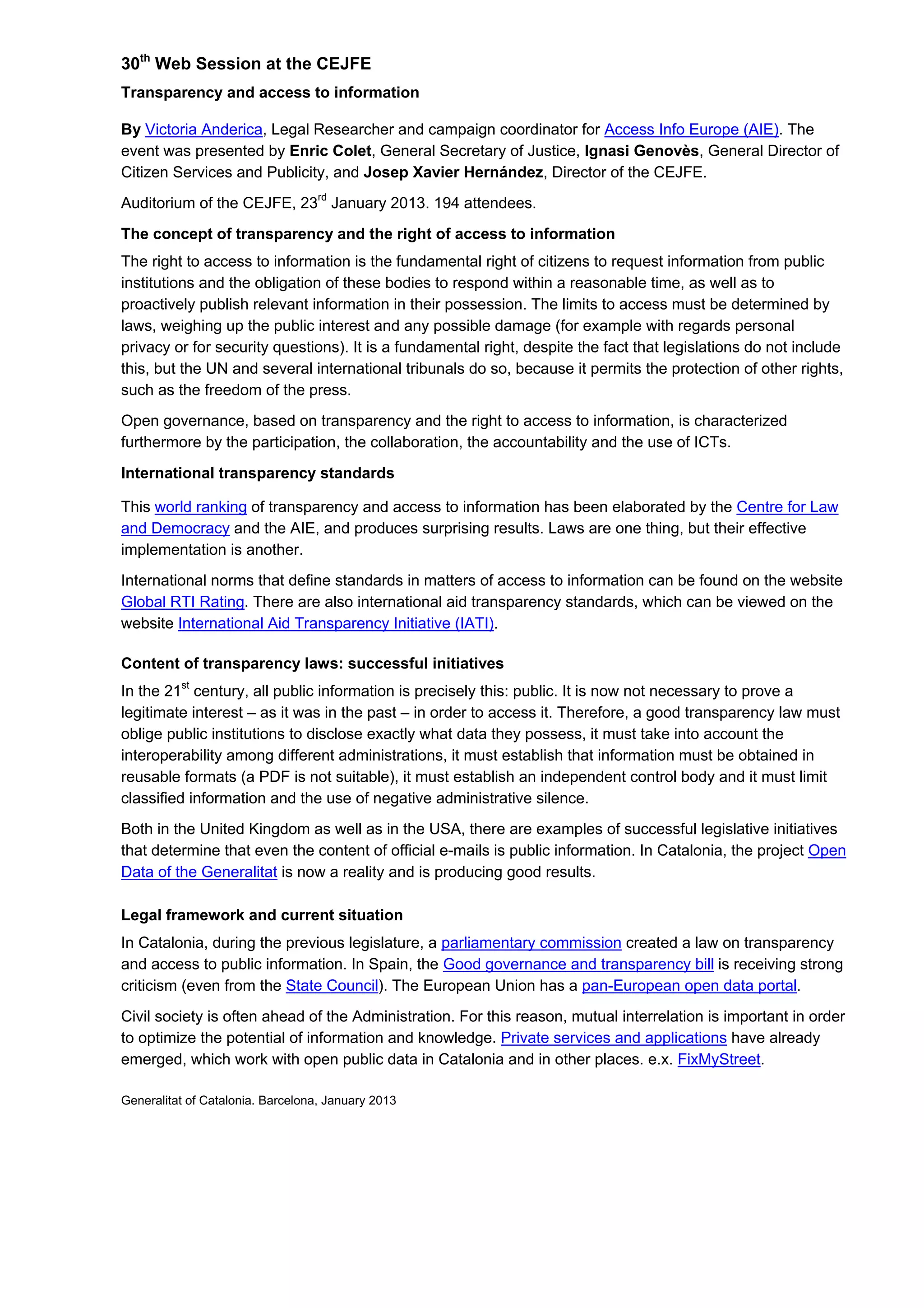30th
Web Session at the CEJFE
Transparency and access to information
By Victoria Anderica, Legal Researcher and campaign coordinator for Access Info Europe (AIE). The
event was presented by Enric Colet, General Secretary of Justice, Ignasi Genovès, General Director of
Citizen Services and Publicity, and Josep Xavier Hernández, Director of the CEJFE.
Auditorium of the CEJFE, 23rd
January 2013. 194 attendees.
The concept of transparency and the right of access to information
The right to access to information is the fundamental right of citizens to request information from public
institutions and the obligation of these bodies to respond within a reasonable time, as well as to
proactively publish relevant information in their possession. The limits to access must be determined by
laws, weighing up the public interest and any possible damage (for example with regards personal
privacy or for security questions). It is a fundamental right, despite the fact that legislations do not include
this, but the UN and several international tribunals do so, because it permits the protection of other rights,
such as the freedom of the press.
Open governance, based on transparency and the right to access to information, is characterized
furthermore by the participation, the collaboration, the accountability and the use of ICTs.
International transparency standards
This world ranking of transparency and access to information has been elaborated by the Centre for Law
and Democracy and the AIE, and produces surprising results. Laws are one thing, but their effective
implementation is another.
International norms that define standards in matters of access to information can be found on the website
Global RTI Rating. There are also international aid transparency standards, which can be viewed on the
website International Aid Transparency Initiative (IATI).
Content of transparency laws: successful initiatives
In the 21st
century, all public information is precisely this: public. It is now not necessary to prove a
legitimate interest – as it was in the past – in order to access it. Therefore, a good transparency law must
oblige public institutions to disclose exactly what data they possess, it must take into account the
interoperability among different administrations, it must establish that information must be obtained in
reusable formats (a PDF is not suitable), it must establish an independent control body and it must limit
classified information and the use of negative administrative silence.
Both in the United Kingdom as well as in the USA, there are examples of successful legislative initiatives
that determine that even the content of official e-mails is public information. In Catalonia, the project Open
Data of the Generalitat is now a reality and is producing good results.
Legal framework and current situation
In Catalonia, during the previous legislature, a parliamentary commission created a law on transparency
and access to public information. In Spain, the Good governance and transparency bill is receiving strong
criticism (even from the State Council). The European Union has a pan-European open data portal.
Civil society is often ahead of the Administration. For this reason, mutual interrelation is important in order
to optimize the potential of information and knowledge. Private services and applications have already
emerged, which work with open public data in Catalonia and in other places. e.x. FixMyStreet.
Generalitat of Catalonia. Barcelona, January 2013
 