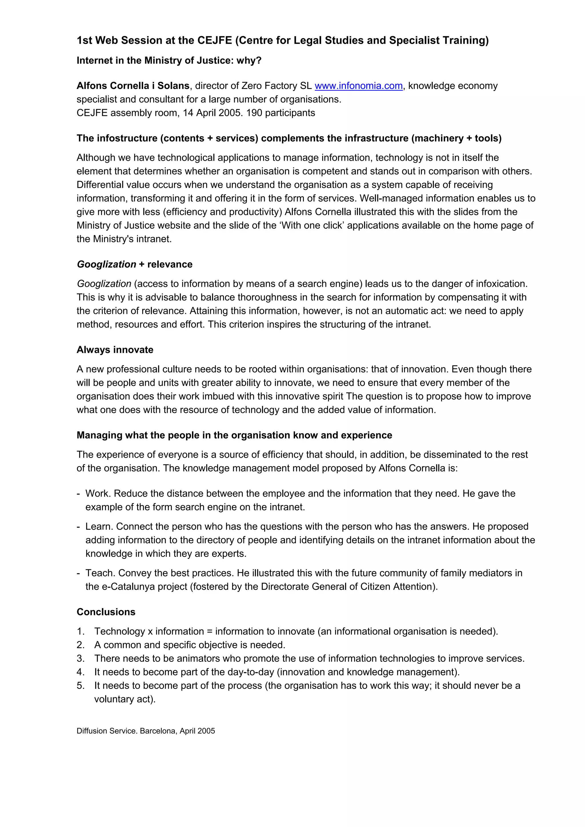 1st Web Session at the CEJFE (Centre for Legal Studies and Specialist Training)
Internet in the Ministry of Justice: why?
Alfons Cornella i Solans, director of Zero Factory SL www.infonomia.com, knowledge economy
specialist and consultant for a large number of organisations.
CEJFE assembly room, 14 April 2005. 190 participants
The infostructure (contents + services) complements the infrastructure (machinery + tools)
Although we have technological applications to manage information, technology is not in itself the
element that determines whether an organisation is competent and stands out in comparison with others.
Differential value occurs when we understand the organisation as a system capable of receiving
information, transforming it and offering it in the form of services. Well-managed information enables us to
give more with less (efficiency and productivity) Alfons Cornella illustrated this with the slides from the
Ministry of Justice website and the slide of the ‘With one click’ applications available on the home page of
the Ministry's intranet.
Googlization + relevance
Googlization (access to information by means of a search engine) leads us to the danger of infoxication.
This is why it is advisable to balance thoroughness in the search for information by compensating it with
the criterion of relevance. Attaining this information, however, is not an automatic act: we need to apply
method, resources and effort. This criterion inspires the structuring of the intranet.
Always innovate
A new professional culture needs to be rooted within organisations: that of innovation. Even though there
will be people and units with greater ability to innovate, we need to ensure that every member of the
organisation does their work imbued with this innovative spirit The question is to propose how to improve
what one does with the resource of technology and the added value of information.
Managing what the people in the organisation know and experience
The experience of everyone is a source of efficiency that should, in addition, be disseminated to the rest
of the organisation. The knowledge management model proposed by Alfons Cornella is:
- Work. Reduce the distance between the employee and the information that they need. He gave the
example of the form search engine on the intranet.
- Learn. Connect the person who has the questions with the person who has the answers. He proposed
adding information to the directory of people and identifying details on the intranet information about the
knowledge in which they are experts.
- Teach. Convey the best practices. He illustrated this with the future community of family mediators in
the e-Catalunya project (fostered by the Directorate General of Citizen Attention).
Conclusions
1. Technology x information = information to innovate (an informational organisation is needed).
2. A common and specific objective is needed.
3. There needs to be animators who promote the use of information technologies to improve services.
4. It needs to become part of the day-to-day (innovation and knowledge management).
5. It needs to become part of the process (the organisation has to work this way; it should never be a
voluntary act).
Diffusion Service. Barcelona, April 2005
 