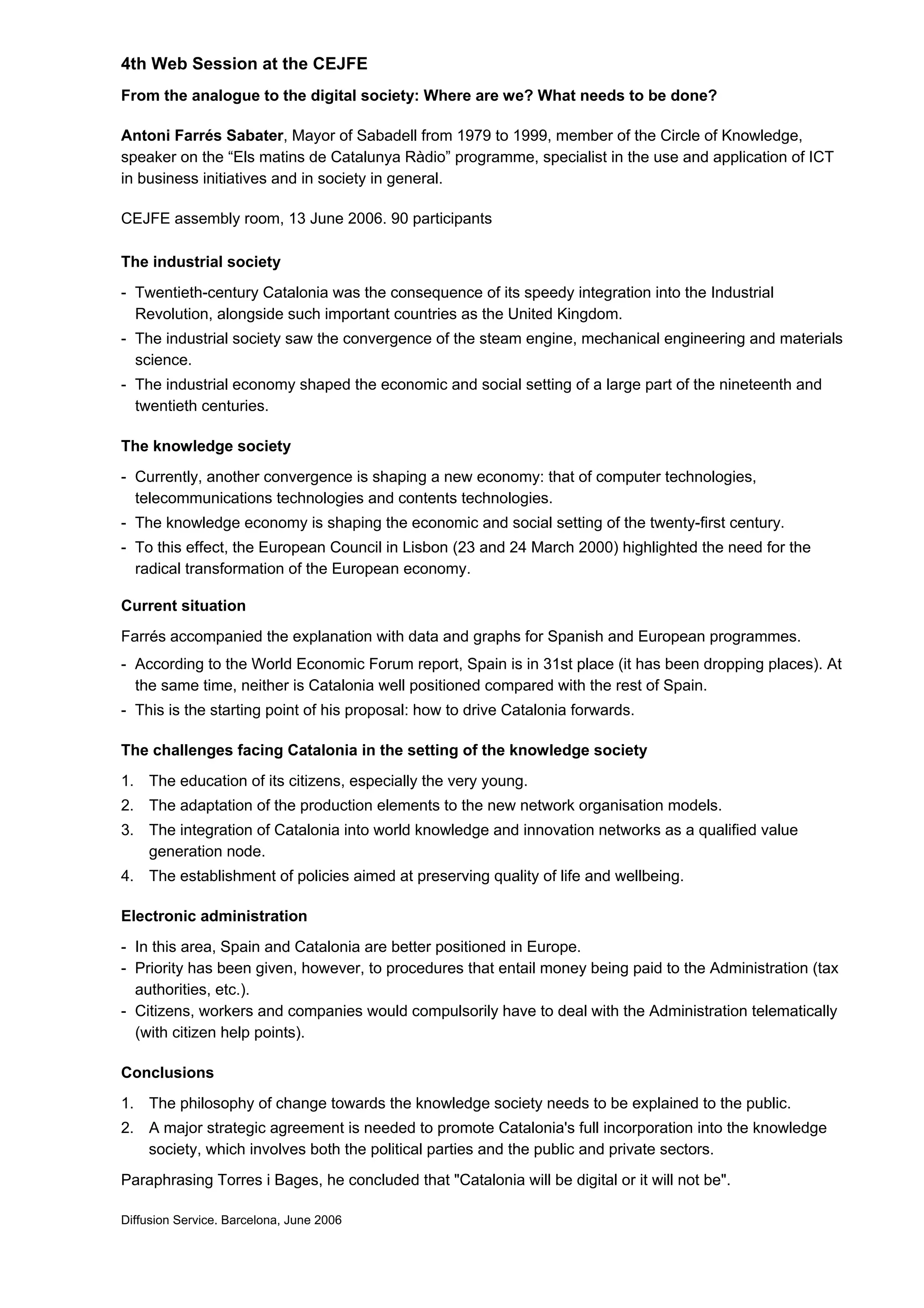 4th Web Session at the CEJFE
From the analogue to the digital society: Where are we? What needs to be done?
Antoni Farrés Sabater, Mayor of Sabadell from 1979 to 1999, member of the Circle of Knowledge,
speaker on the “Els matins de Catalunya Ràdio” programme, specialist in the use and application of ICT
in business initiatives and in society in general.
CEJFE assembly room, 13 June 2006. 90 participants
The industrial society
- Twentieth-century Catalonia was the consequence of its speedy integration into the Industrial
Revolution, alongside such important countries as the United Kingdom.
- The industrial society saw the convergence of the steam engine, mechanical engineering and materials
science.
- The industrial economy shaped the economic and social setting of a large part of the nineteenth and
twentieth centuries.
The knowledge society
- Currently, another convergence is shaping a new economy: that of computer technologies,
telecommunications technologies and contents technologies.
- The knowledge economy is shaping the economic and social setting of the twenty-first century.
- To this effect, the European Council in Lisbon (23 and 24 March 2000) highlighted the need for the
radical transformation of the European economy.
Current situation
Farrés accompanied the explanation with data and graphs for Spanish and European programmes.
- According to the World Economic Forum report, Spain is in 31st place (it has been dropping places). At
the same time, neither is Catalonia well positioned compared with the rest of Spain.
- This is the starting point of his proposal: how to drive Catalonia forwards.
The challenges facing Catalonia in the setting of the knowledge society
1. The education of its citizens, especially the very young.
2. The adaptation of the production elements to the new network organisation models.
3. The integration of Catalonia into world knowledge and innovation networks as a qualified value
generation node.
4. The establishment of policies aimed at preserving quality of life and wellbeing.
Electronic administration
- In this area, Spain and Catalonia are better positioned in Europe.
- Priority has been given, however, to procedures that entail money being paid to the Administration (tax
authorities, etc.).
- Citizens, workers and companies would compulsorily have to deal with the Administration telematically
(with citizen help points).
Conclusions
1. The philosophy of change towards the knowledge society needs to be explained to the public.
2. A major strategic agreement is needed to promote Catalonia's full incorporation into the knowledge
society, which involves both the political parties and the public and private sectors.
Paraphrasing Torres i Bages, he concluded that "Catalonia will be digital or it will not be".
Diffusion Service. Barcelona, June 2006
 