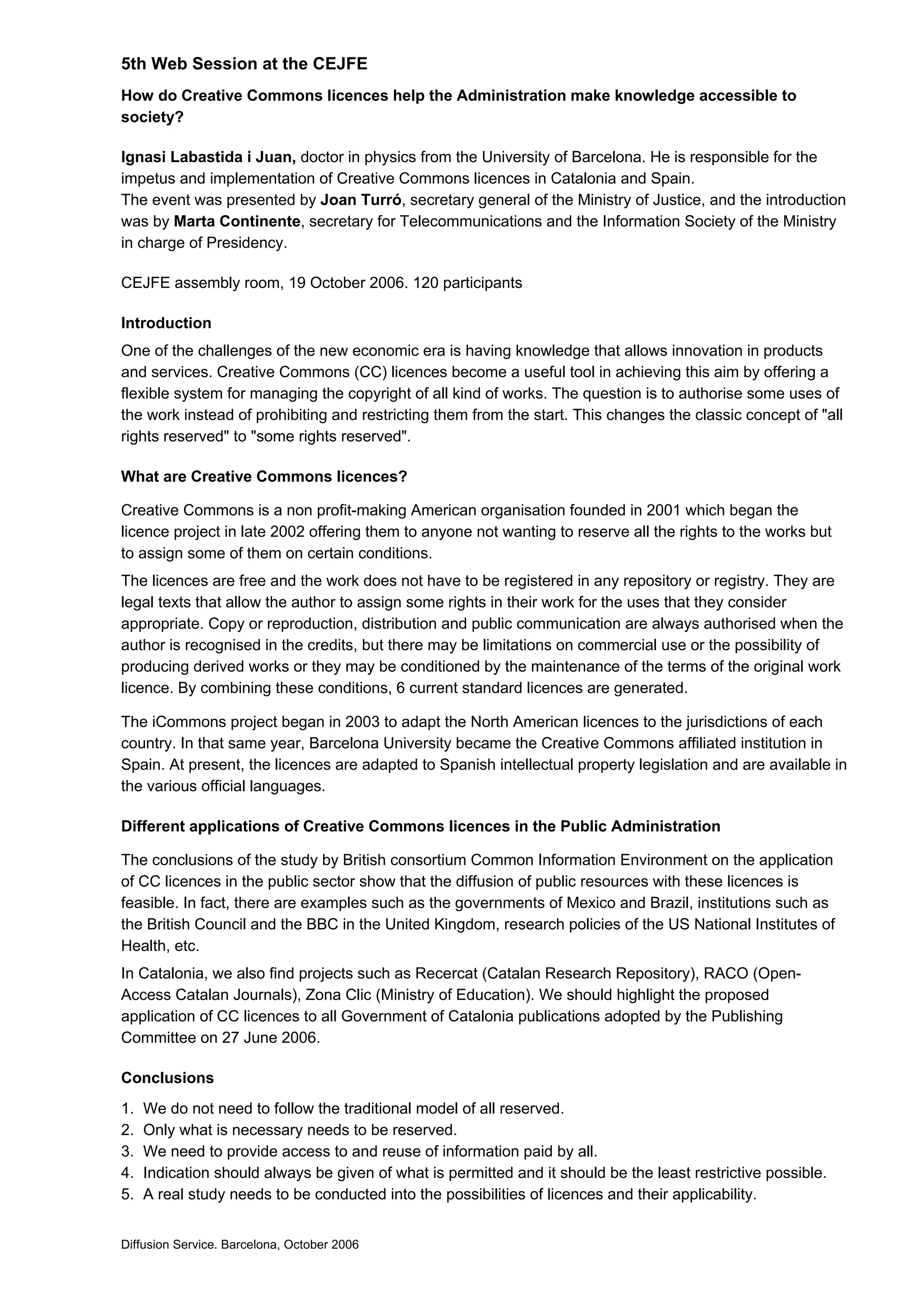 5th Web Session at the CEJFE
How do Creative Commons licences help the Administration make knowledge accessible to
society?
Ignasi Labastida i Juan, doctor in physics from the University of Barcelona. He is responsible for the
impetus and implementation of Creative Commons licences in Catalonia and Spain.
The event was presented by Joan Turró, secretary general of the Ministry of Justice, and the introduction
was by Marta Continente, secretary for Telecommunications and the Information Society of the Ministry
in charge of Presidency.
CEJFE assembly room, 19 October 2006. 120 participants
Introduction
One of the challenges of the new economic era is having knowledge that allows innovation in products
and services. Creative Commons (CC) licences become a useful tool in achieving this aim by offering a
flexible system for managing the copyright of all kind of works. The question is to authorise some uses of
the work instead of prohibiting and restricting them from the start. This changes the classic concept of "all
rights reserved" to "some rights reserved".
What are Creative Commons licences?
Creative Commons is a non profit-making American organisation founded in 2001 which began the
licence project in late 2002 offering them to anyone not wanting to reserve all the rights to the works but
to assign some of them on certain conditions.
The licences are free and the work does not have to be registered in any repository or registry. They are
legal texts that allow the author to assign some rights in their work for the uses that they consider
appropriate. Copy or reproduction, distribution and public communication are always authorised when the
author is recognised in the credits, but there may be limitations on commercial use or the possibility of
producing derived works or they may be conditioned by the maintenance of the terms of the original work
licence. By combining these conditions, 6 current standard licences are generated.
The iCommons project began in 2003 to adapt the North American licences to the jurisdictions of each
country. In that same year, Barcelona University became the Creative Commons affiliated institution in
Spain. At present, the licences are adapted to Spanish intellectual property legislation and are available in
the various official languages.
Different applications of Creative Commons licences in the Public Administration
The conclusions of the study by British consortium Common Information Environment on the application
of CC licences in the public sector show that the diffusion of public resources with these licences is
feasible. In fact, there are examples such as the governments of Mexico and Brazil, institutions such as
the British Council and the BBC in the United Kingdom, research policies of the US National Institutes of
Health, etc.
In Catalonia, we also find projects such as Recercat (Catalan Research Repository), RACO (Open-
Access Catalan Journals), Zona Clic (Ministry of Education). We should highlight the proposed
application of CC licences to all Government of Catalonia publications adopted by the Publishing
Committee on 27 June 2006.
Conclusions
1. We do not need to follow the traditional model of all reserved.
2. Only what is necessary needs to be reserved.
3. We need to provide access to and reuse of information paid by all.
4. Indication should always be given of what is permitted and it should be the least restrictive possible.
5. A real study needs to be conducted into the possibilities of licences and their applicability.
Diffusion Service. Barcelona, October 2006
 