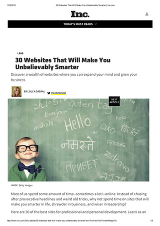 12/2/2015 30 Websites That Will Make You Unbelievably Smarter | Inc.com
http://www.inc.com/lolly­daskal/30­websites­that­will­make­you­unbelievably­smarter.html?cid=em01011week49day01a 1/5
Parking Woes? There's an App for That
LEAD
30 Websites That Will Make You
Unbelievably Smarter
Discover a wealth of websites where you can expand your mind and grow your
business.
LollyDaskal @
IMAGE: Getty Images
Most of us spend some amount of time--sometimes a lot!--online. Instead of chasing
after provocative headlines and weird old tricks, why not spend time on sites that will
make you smarter in life, shrewder in business, and wiser in leadership?
Here are 30 of the best sites for professional and personal development. Learn as an
BY LOLLY DASKAL
NEXT
ARTICLE

TODAY'S MUST READS 
 