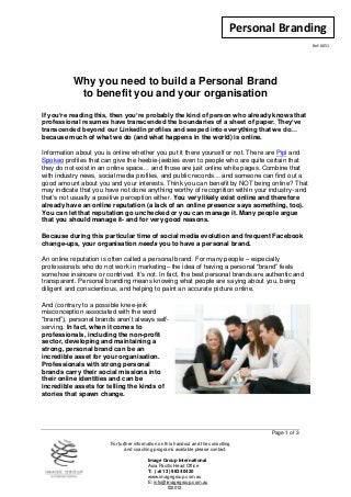 Personal Branding
                                                                                                      Ref: 0051




           Why you need to build a Personal Brand
            to benefit you and your organisation
If you’re reading this, then you’re probably the kind of person who already knows that
professional resumes have transcended the boundaries of a sheet of paper. They’ve
transcended beyond our LinkedIn profiles and seeped into everything that we do…
because much of what we do (and what happens in the world) is online.

Information about you is online whether you put it there yourself or not. There are Pipl and
Spokeo profiles that can give the heebie-jeebies even to people who are quite certain that
they do not exist in an online space… and those are just online white pages. Combine that
with industry news, social media profiles, and public records… and someone can find out a
good amount about you and your interests. Think you can benefit by NOT being online? That
may indicate that you have not done anything worthy of recognition within your industry- and
that’s not usually a positive perception either. You very likely exist online and therefore
already have an online reputation (a lack of an online presence says something, too).
You can let that reputation go unchecked or you can manage it. Many people argue
that you should manage it- and for very good reasons.

Because during this particular time of social media evolution and frequent Facebook
change-ups, your organisation needs you to have a personal brand.

An online reputation is often called a personal brand. For many people – especially
professionals who do not work in marketing– the idea of having a personal “brand” feels
somehow insincere or contrived. It’s not. In fact, the best personal brands are authentic and
transparent. Personal branding means knowing what people are saying about you, being
diligent and conscientious, and helping to paint an accurate picture online.

And (contrary to a possible knee-jerk
misconception associated with the word
“brand”), personal brands aren’t always self-
serving. In fact, when it comes to
professionals, including the non-profit
sector, developing and maintaining a
strong, personal brand can be an
incredible asset for your organisation.
Professionals with strong personal
brands carry their social missions into
their online identities and can be
incredible assets for telling the kinds of
stories that spawn change.




                                                                                        Page 1 of 3

                        For further information on this handout and the consulting
                               and coaching programs available please contact:

                                          Image Group International
                                          Asia Pacific Head Office
                                          T: (+61 3) 9824 0420
                                          www.imagegroup.com.au
                                          E: info@imagegroup.com.au
                                                   ©2012
 