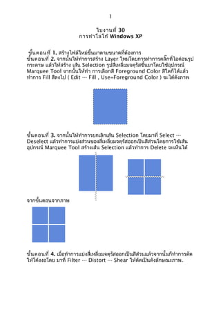1

                                ใบงานที่ 30
                         การทำา โลโก้ Windows XP


 ขัน ตอนที่ 1. สร้างไฟล์ใหม่ขึ้นมาตามขนาดที่ต้องการ
   ้
ขั้น ตอนที่ 2. จากนั้นให้ทำาการสร้าง Layer ใหม่โดยการทำาการคลิ๊กที่ไอค่อนรูป
กระดาษ แล้วให้สร้าง เส้น Selection รูปสี่เหลี่ยมจตุรัสขึ้นมาโดยใช้อุปกรณ์
Marquee Tool จากนั้นให้ทำา การเลือกสี Foreground Color สีใดก็ได้แล้ว
ทำาการ Fill สีลงไป ( Edit --- Fill , Use=Foreground Color ) จะได้ดังภาพ




ขั้น ตอนที่ 3. จากนั้นให้ทำาการยกเลิกเส้น Selection โดยมาที่ Select ---
Deselect แล้วทำาการแบ่งส่วนของสี่เหลี่ยมจตุรัสออกเป็นสีส่วนโดยการใช้เส้น
อุปกรณ์ Marquee Tool สร้างเส้น Selection แล้วทำาการ Delete จะเห็นได้




จากขั้นตอนจากภาพ




ขั้น ตอนที่ 4. เมื่อทำาการแบ่งสี่เหลี่ยมจตุรัสออกเป็นสีส่วนแล้วจากนั้นก็ทำาการดัด
ให้โค้งงอโดย มาที่ Filter --- Distort --- Shear ให้ดัดเป็นดังลักษณะภาพ.
 