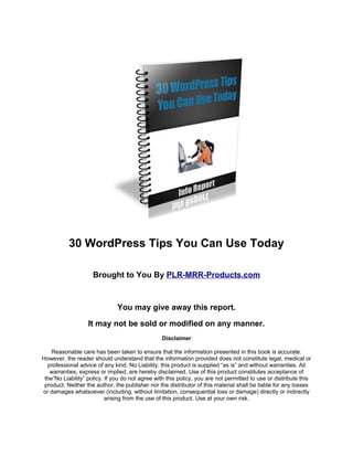 30 WordPress Tips You Can Use Today
Brought to You By PLR-MRR-Products.com
You may give away this report.
It may not be sold or modified on any manner.
Disclaimer
Reasonable care has been taken to ensure that the information presented in this book is accurate.
However, the reader should understand that the information provided does not constitute legal, medical or
professional advice of any kind. No Liability: this product is supplied “as is” and without warranties. All
warranties, express or implied, are hereby disclaimed. Use of this product constitutes acceptance of
the“No Liability” policy. If you do not agree with this policy, you are not permitted to use or distribute this
product. Neither the author, the publisher nor the distributor of this material shall be liable for any losses
or damages whatsoever (including, without limitation, consequential loss or damage) directly or indirectly
arising from the use of this product. Use at your own risk.
 