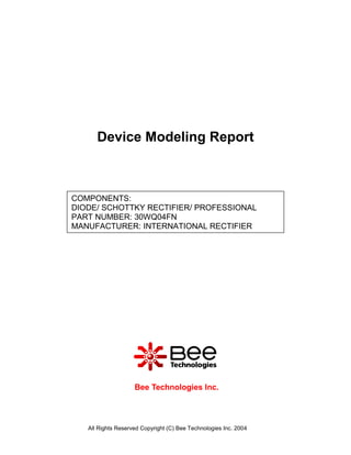 Device Modeling Report



COMPONENTS:
DIODE/ SCHOTTKY RECTIFIER/ PROFESSIONAL
PART NUMBER: 30WQ04FN
MANUFACTURER: INTERNATIONAL RECTIFIER




                    Bee Technologies Inc.



   All Rights Reserved Copyright (C) Bee Technologies Inc. 2004
 