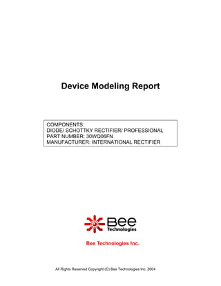 Device Modeling Report



COMPONENTS:
DIODE/ SCHOTTKY RECTIFIER/ PROFESSIONAL
PART NUMBER: 30WQ06FN
MANUFACTURER: INTERNATIONAL RECTIFIER




                    Bee Technologies Inc.



  All Rights Reserved Copyright (C) Bee Technologies Inc. 2004
 