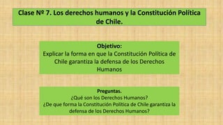 Clase Nº 7. Los derechos humanos y la Constitución Política
de Chile.
Objetivo:
Explicar la forma en que la Constitución Política de
Chile garantiza la defensa de los Derechos
Humanos
Preguntas.
¿Qué son los Derechos Humanos?
¿De que forma la Constitución Política de Chile garantiza la
defensa de los Derechos Humanos?
 