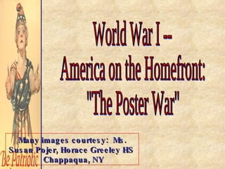 World War I -- America on the Homefront: &quot;The Poster War&quot; Many images courtesy:  Ms. Susan Pojer, Horace Greeley HS  Chappaqua, NY 