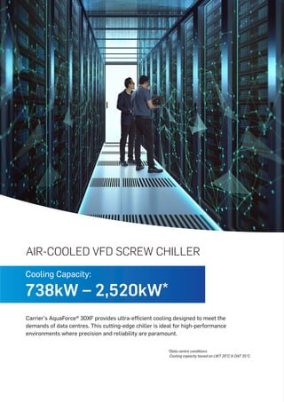 AIR-COOLED VFD SCREW CHILLER
Carrier's AquaForce® 30XF provides ultra-efficient cooling designed to meet the
demands of data centres. This cutting-edge chiller is ideal for high-performance
environments where precision and reliability are paramount.
*Data centre conditions
Cooling capacity based on LWT 20°C & OAT 35°C.
Cooling Capacity:
738kW – 2,520kW*
 