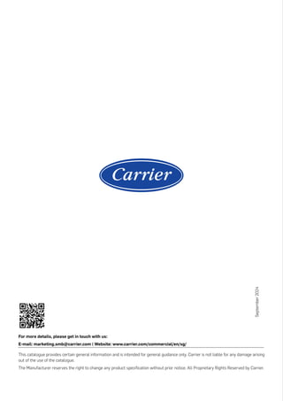 For more details, please get in touch with us:
E-mail: marketing.smb@carrier.com | Website: www.carrier.com/commercial/en/sg/
This catalogue provides certain general information and is intended for general guidance only. Carrier is not liable for any damage arising
out of the use of the catalogue.
The Manufacturer reserves the right to change any product specification without prior notice. All Proprietary Rights Reserved by Carrier.
September
2024
 