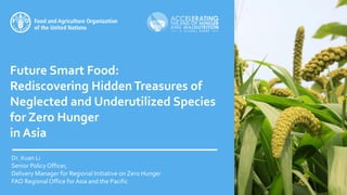 Future Smart Food:
Rediscovering HiddenTreasures of
Neglected and Underutilized Species
for Zero Hunger
in Asia
Dr. Xuan Li
Senior Policy Officer,
Delivery Manager for Regional Initiative on Zero Hunger
FAO Regional Office for Asia and the Pacific
 