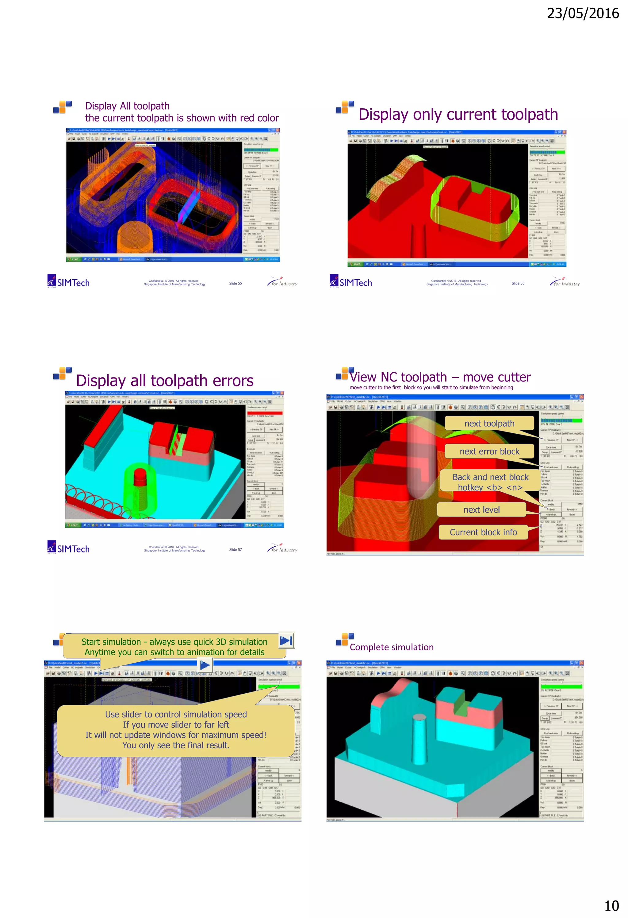23/05/2016
10
Confidential © 2016 All rights reserved
Singapore Institute of Manufacturing Technology Slide 55
Display All toolpath
the current toolpath is shown with red color
Confidential © 2016 All rights reserved
Singapore Institute of Manufacturing Technology Slide 56
Display only current toolpath
Confidential © 2016 All rights reserved
Singapore Institute of Manufacturing Technology Slide 57
Display all toolpath errors
Confidential © 2016 All rights reserved
Singapore Institute of Manufacturing Technology Slide 58
View NC toolpath – move cutter
move cutter to the first block so you will start to simulate from beginning
next toolpath
Back and next block
hotkey <b> <n>
next level
Current block info
next error block
Confidential © 2016 All rights reserved
Singapore Institute of Manufacturing Technology Slide 59
Start simulation - always use quick 3D simulation
Anytime you can switch to animation for details
Use slider to control simulation speed
If you move slider to far left
It will not update windows for maximum speed!
You only see the final result.
Confidential © 2016 All rights reserved
Singapore Institute of Manufacturing Technology Slide 60
Complete simulation
 