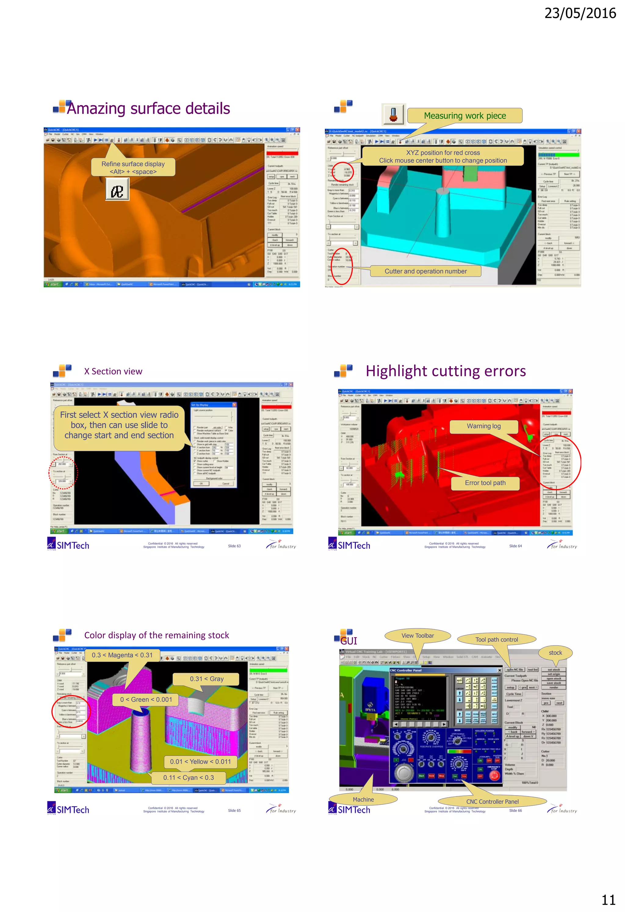 23/05/2016
11
Confidential © 2016 All rights reserved
Singapore Institute of Manufacturing Technology Slide 61
Amazing surface details
Refine surface display
<Alt> + <space>
Confidential © 2016 All rights reserved
Singapore Institute of Manufacturing Technology Slide 62
XYZ position for red cross
Click mouse center button to change position
Cutter and operation number
Measuring work piece
Confidential © 2016 All rights reserved
Singapore Institute of Manufacturing Technology Slide 63
X Section view
First select X section view radio
box, then can use slide to
change start and end section
Confidential © 2016 All rights reserved
Singapore Institute of Manufacturing Technology Slide 64
Highlight cutting errors
Error tool path
Warning log
Confidential © 2016 All rights reserved
Singapore Institute of Manufacturing Technology Slide 65
Color display of the remaining stock
0 < Green < 0.001
0.01 < Yellow < 0.011
0.11 < Cyan < 0.3
0.3 < Magenta < 0.31
0.31 < Gray
Confidential © 2016 All rights reserved
Singapore Institute of Manufacturing Technology Slide 66
GUI
CNC Controller PanelMachine
Tool path control
stock
View Toolbar
 