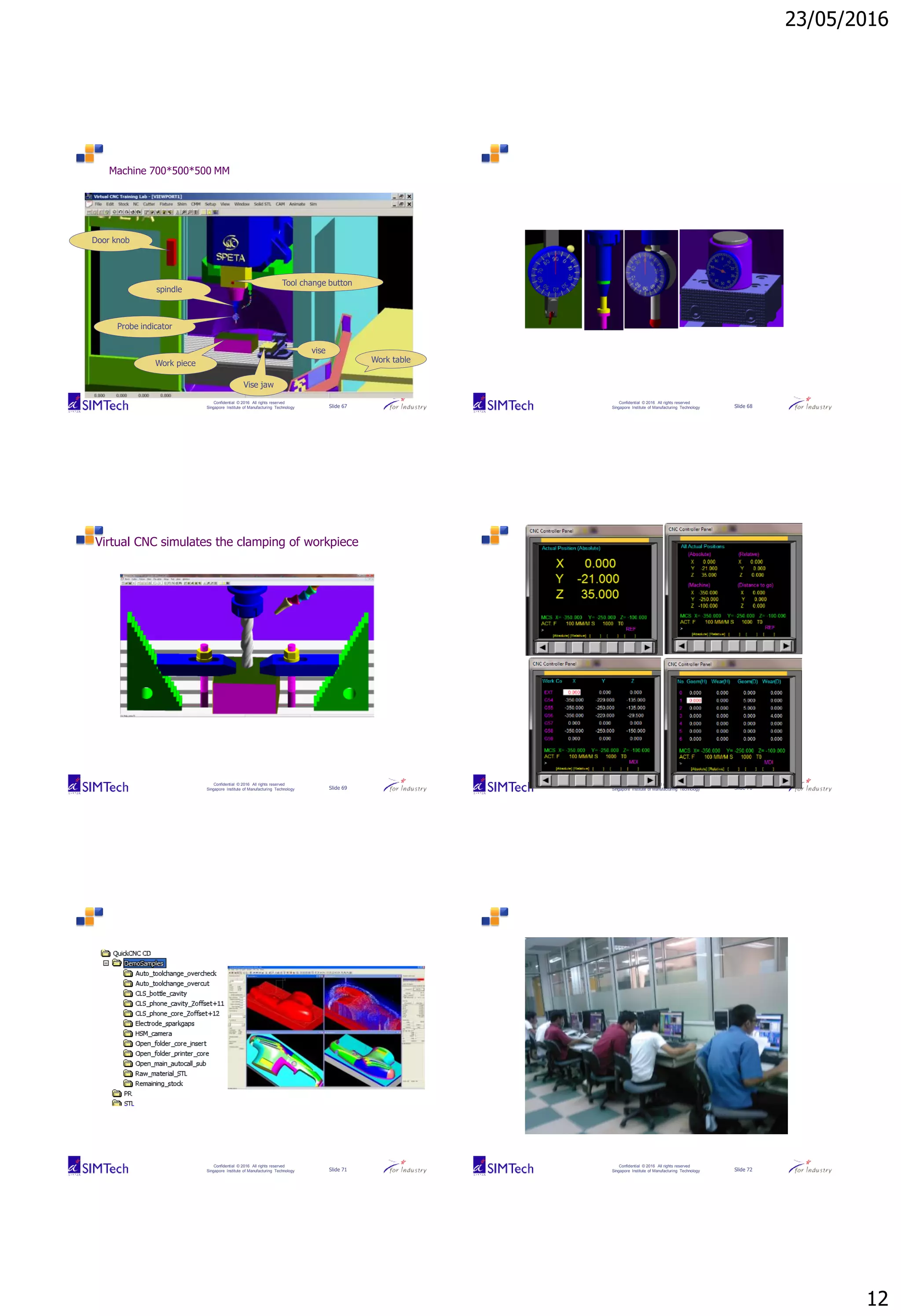 23/05/2016
12
Confidential © 2016 All rights reserved
Singapore Institute of Manufacturing Technology Slide 67
Machine 700*500*500 MM
Work table
vise
Tool change button
Door knob
Vise jaw
Work piece
spindle
Probe indicator
Confidential © 2016 All rights reserved
Singapore Institute of Manufacturing Technology Slide 68
Confidential © 2016 All rights reserved
Singapore Institute of Manufacturing Technology Slide 69
Virtual CNC simulates the clamping of workpiece
Confidential © 2016 All rights reserved
Singapore Institute of Manufacturing Technology Slide 70
Confidential © 2016 All rights reserved
Singapore Institute of Manufacturing Technology Slide 71
Confidential © 2016 All rights reserved
Singapore Institute of Manufacturing Technology Slide 72
 