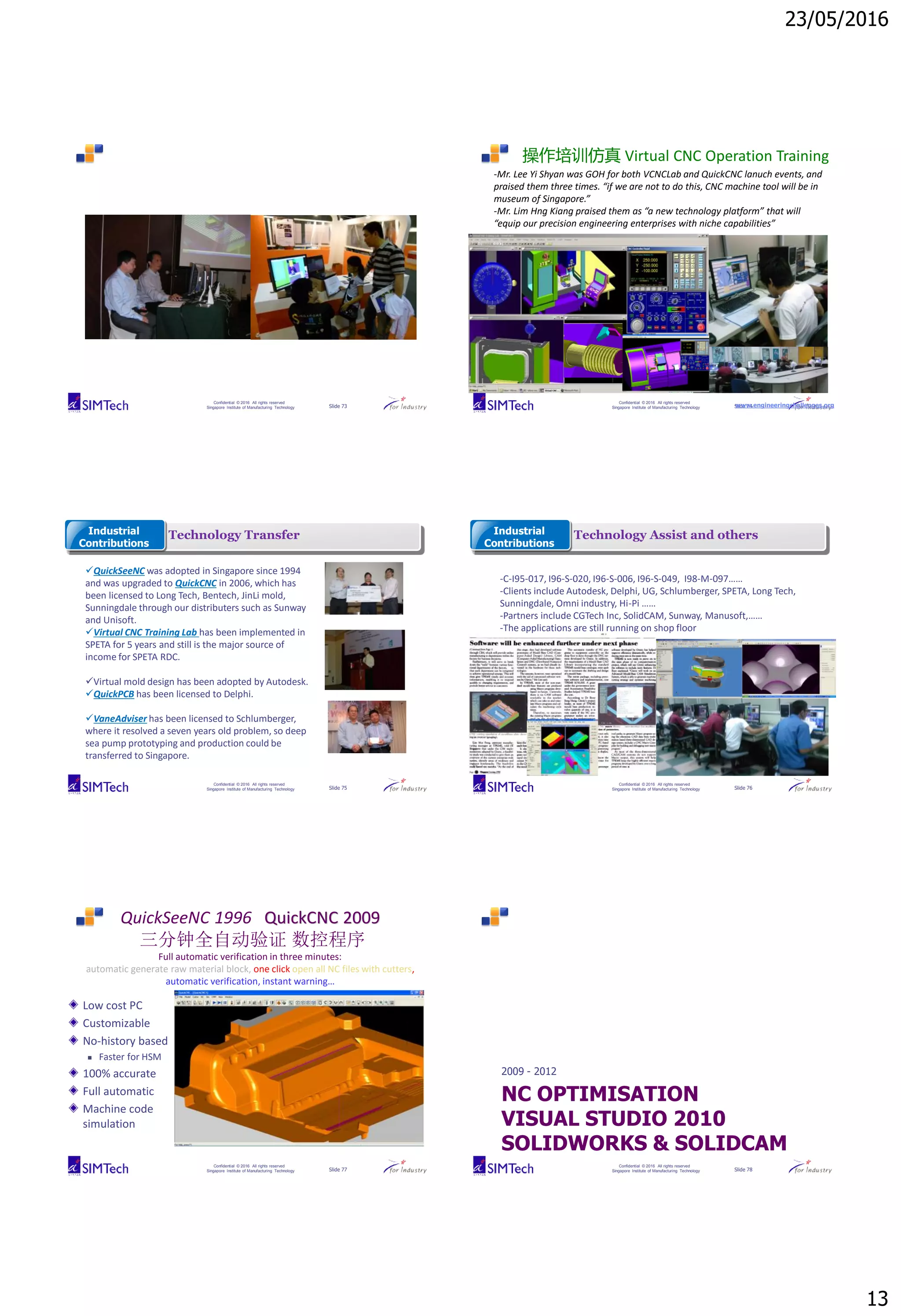 23/05/2016
13
Confidential © 2016 All rights reserved
Singapore Institute of Manufacturing Technology Slide 73
Confidential © 2016 All rights reserved
Singapore Institute of Manufacturing Technology Slide 74
操作培训仿真 Virtual CNC Operation Training
-Mr. Lee Yi Shyan was GOH for both VCNCLab and QuickCNC lanuch events, and
praised them three times. “if we are not to do this, CNC machine tool will be in
museum of Singapore.”
-Mr. Lim Hng Kiang praised them as “a new technology platform” that will
“equip our precision engineering enterprises with niche capabilities”
www.engineeringchallenges.org
Confidential © 2016 All rights reserved
Singapore Institute of Manufacturing Technology Slide 75
Technology TransferIndustrial
Contributions
QuickSeeNC was adopted in Singapore since 1994
and was upgraded to QuickCNC in 2006, which has
been licensed to Long Tech, Bentech, JinLi mold,
Sunningdale through our distributers such as Sunway
and Unisoft.
Virtual CNC Training Lab has been implemented in
SPETA for 5 years and still is the major source of
income for SPETA RDC.
Virtual mold design has been adopted by Autodesk.
QuickPCB has been licensed to Delphi.
VaneAdviser has been licensed to Schlumberger,
where it resolved a seven years old problem, so deep
sea pump prototyping and production could be
transferred to Singapore.
Confidential © 2016 All rights reserved
Singapore Institute of Manufacturing Technology Slide 76
Technology Assist and othersIndustrial
Contributions
-C-I95-017, I96-S-020, I96-S-006, I96-S-049, I98-M-097……
-Clients include Autodesk, Delphi, UG, Schlumberger, SPETA, Long Tech,
Sunningdale, Omni industry, Hi-Pi ……
-Partners include CGTech Inc, SolidCAM, Sunway, Manusoft,……
-The applications are still running on shop floor
Confidential © 2016 All rights reserved
Singapore Institute of Manufacturing Technology Slide 77
QuickSeeNC 1996 QuickCNC 2009
三分钟全自动验证 数控程序
Full automatic verification in three minutes:
automatic generate raw material block, one click open all NC files with cutters,
automatic verification, instant warning…
Low cost PC
Customizable
No-history based
 Faster for HSM
100% accurate
Full automatic
Machine code
simulation
Confidential © 2016 All rights reserved
Singapore Institute of Manufacturing Technology Slide 78
NC OPTIMISATION
VISUAL STUDIO 2010
SOLIDWORKS & SOLIDCAM
2009 - 2012
 