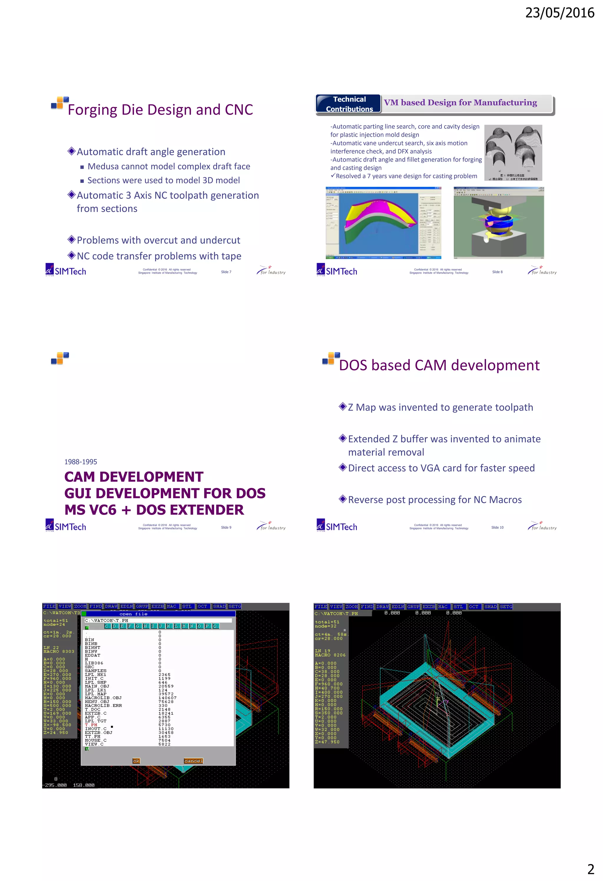 23/05/2016
2
Confidential © 2016 All rights reserved
Singapore Institute of Manufacturing Technology Slide 7
Forging Die Design and CNC
Automatic draft angle generation
 Medusa cannot model complex draft face
 Sections were used to model 3D model
Automatic 3 Axis NC toolpath generation
from sections
Problems with overcut and undercut
NC code transfer problems with tape
Confidential © 2016 All rights reserved
Singapore Institute of Manufacturing Technology Slide 8
VM based Design for ManufacturingTechnical
Contributions
-Automatic parting line search, core and cavity design
for plastic injection mold design
-Automatic vane undercut search, six axis motion
interference check, and DFX analysis
-Automatic draft angle and fillet generation for forging
and casting design
Resolved a 7 years vane design for casting problem
Confidential © 2016 All rights reserved
Singapore Institute of Manufacturing Technology Slide 9
CAM DEVELOPMENT
GUI DEVELOPMENT FOR DOS
MS VC6 + DOS EXTENDER
1988-1995
Confidential © 2016 All rights reserved
Singapore Institute of Manufacturing Technology Slide 10
DOS based CAM development
Z Map was invented to generate toolpath
Extended Z buffer was invented to animate
material removal
Direct access to VGA card for faster speed
Reverse post processing for NC Macros
Confidential © 2016 All rights reserved
Singapore Institute of Manufacturing Technology Slide 11
Confidential © 2016 All rights reserved
Singapore Institute of Manufacturing Technology Slide 12
 