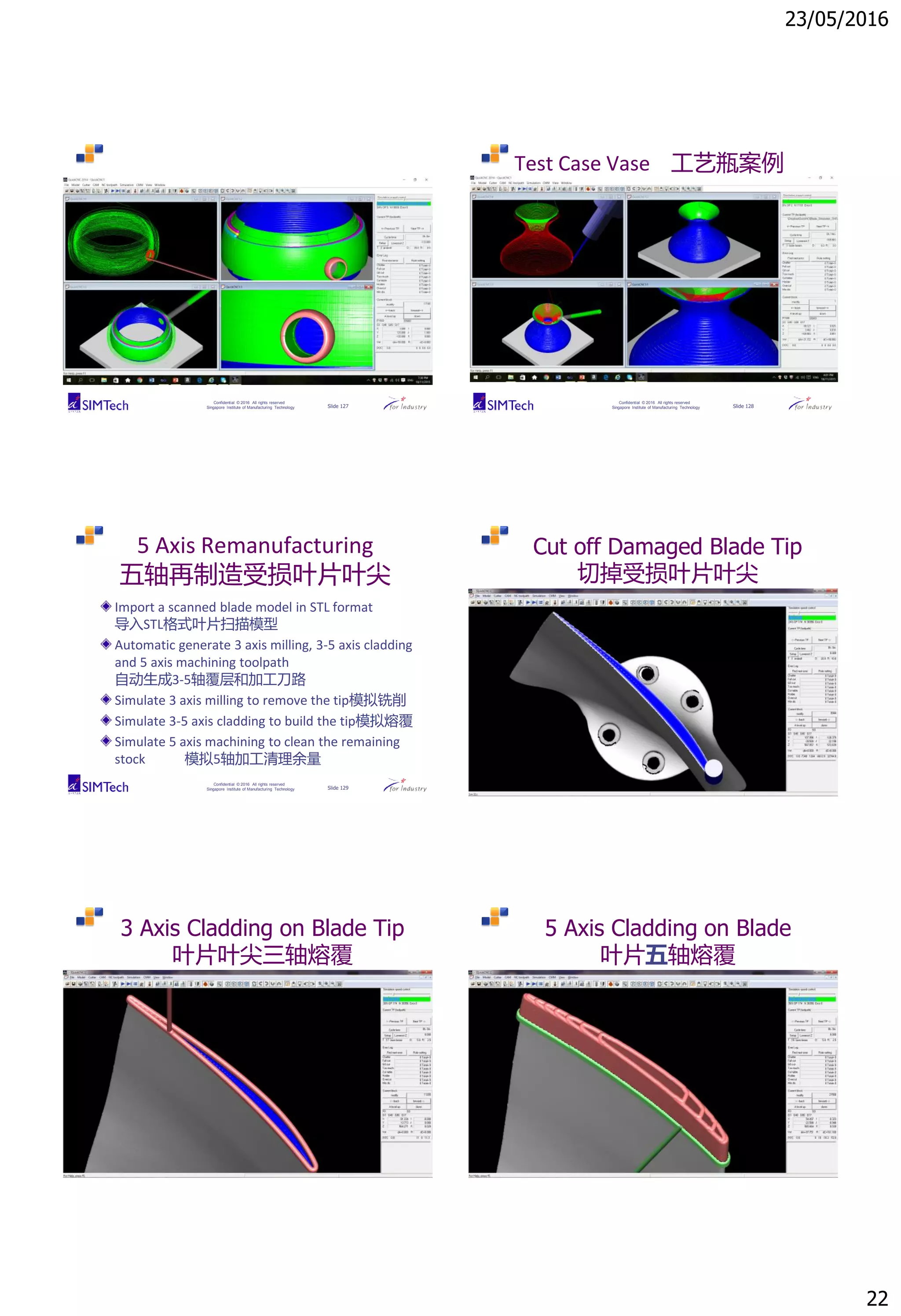 23/05/2016
22
Confidential © 2016 All rights reserved
Singapore Institute of Manufacturing Technology Slide 127
Confidential © 2016 All rights reserved
Singapore Institute of Manufacturing Technology Slide 128
Test Case Vase 工艺瓶案例
Confidential © 2016 All rights reserved
Singapore Institute of Manufacturing Technology Slide 129
5 Axis Remanufacturing
五轴再制造受损叶片叶尖
Import a scanned blade model in STL format
导入STL格式叶片扫描模型
Automatic generate 3 axis milling, 3-5 axis cladding
and 5 axis machining toolpath
自动生成3-5轴覆层和加工刀路
Simulate 3 axis milling to remove the tip模拟铣削
Simulate 3-5 axis cladding to build the tip模拟熔覆
Simulate 5 axis machining to clean the remaining
stock 模拟5轴加工清理余量
Confidential © 2016 All rights reserved
Singapore Institute of Manufacturing Technology Slide 130
Cut off Damaged Blade Tip
切掉受损叶片叶尖
Confidential © 2016 All rights reserved
Singapore Institute of Manufacturing Technology Slide 131
3 Axis Cladding on Blade Tip
叶片叶尖三轴熔覆
Confidential © 2016 All rights reserved
Singapore Institute of Manufacturing Technology Slide 132
5 Axis Cladding on Blade
叶片五轴熔覆
 