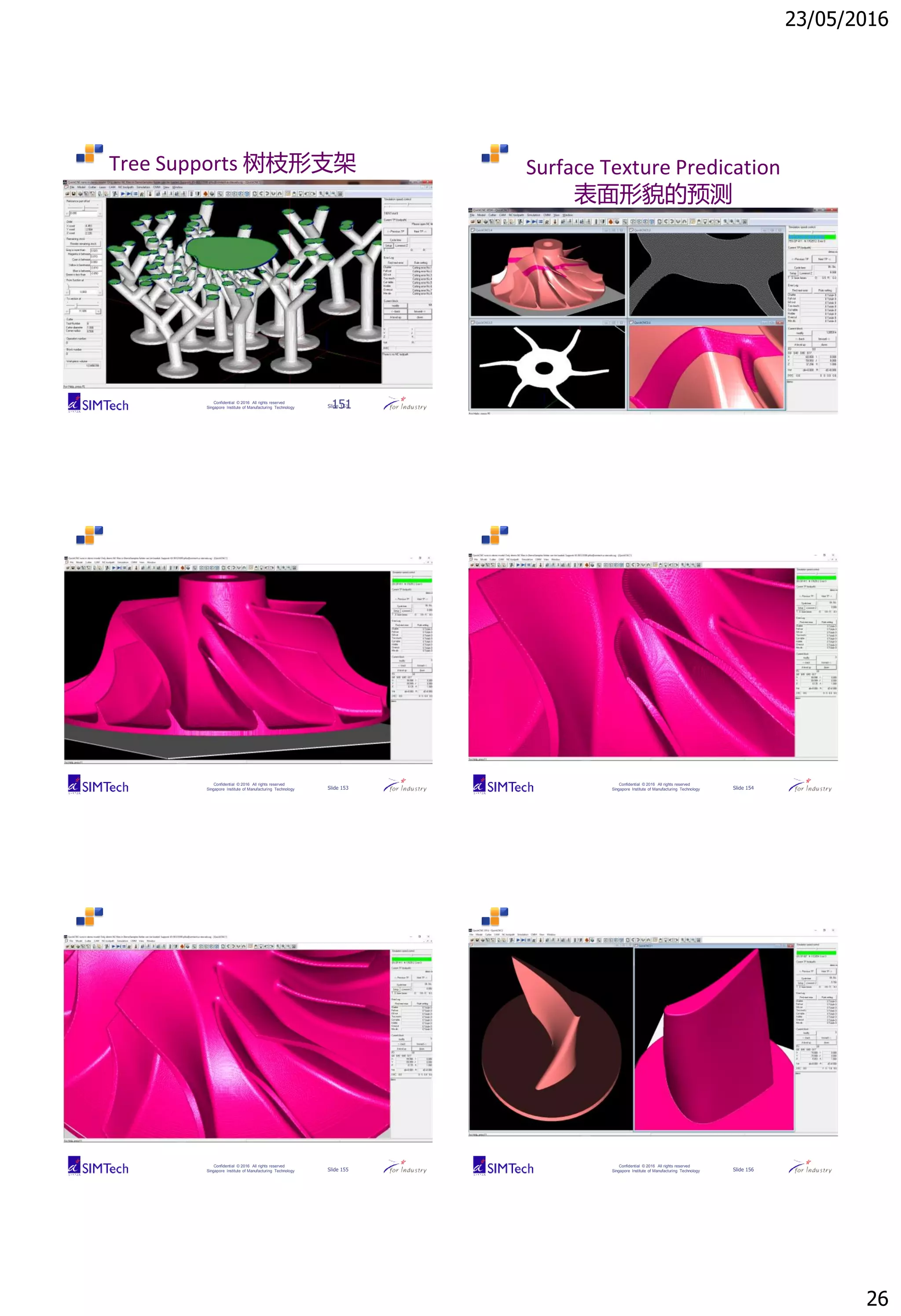 23/05/2016
26
Confidential © 2016 All rights reserved
Singapore Institute of Manufacturing Technology Slide 151
Tree Supports 树枝形支架
151 Confidential © 2016 All rights reserved
Singapore Institute of Manufacturing Technology Slide 152
Surface Texture Predication
表面形貌的预测
Confidential © 2016 All rights reserved
Singapore Institute of Manufacturing Technology Slide 153
Confidential © 2016 All rights reserved
Singapore Institute of Manufacturing Technology Slide 154
Confidential © 2016 All rights reserved
Singapore Institute of Manufacturing Technology Slide 155
Confidential © 2016 All rights reserved
Singapore Institute of Manufacturing Technology Slide 156
 