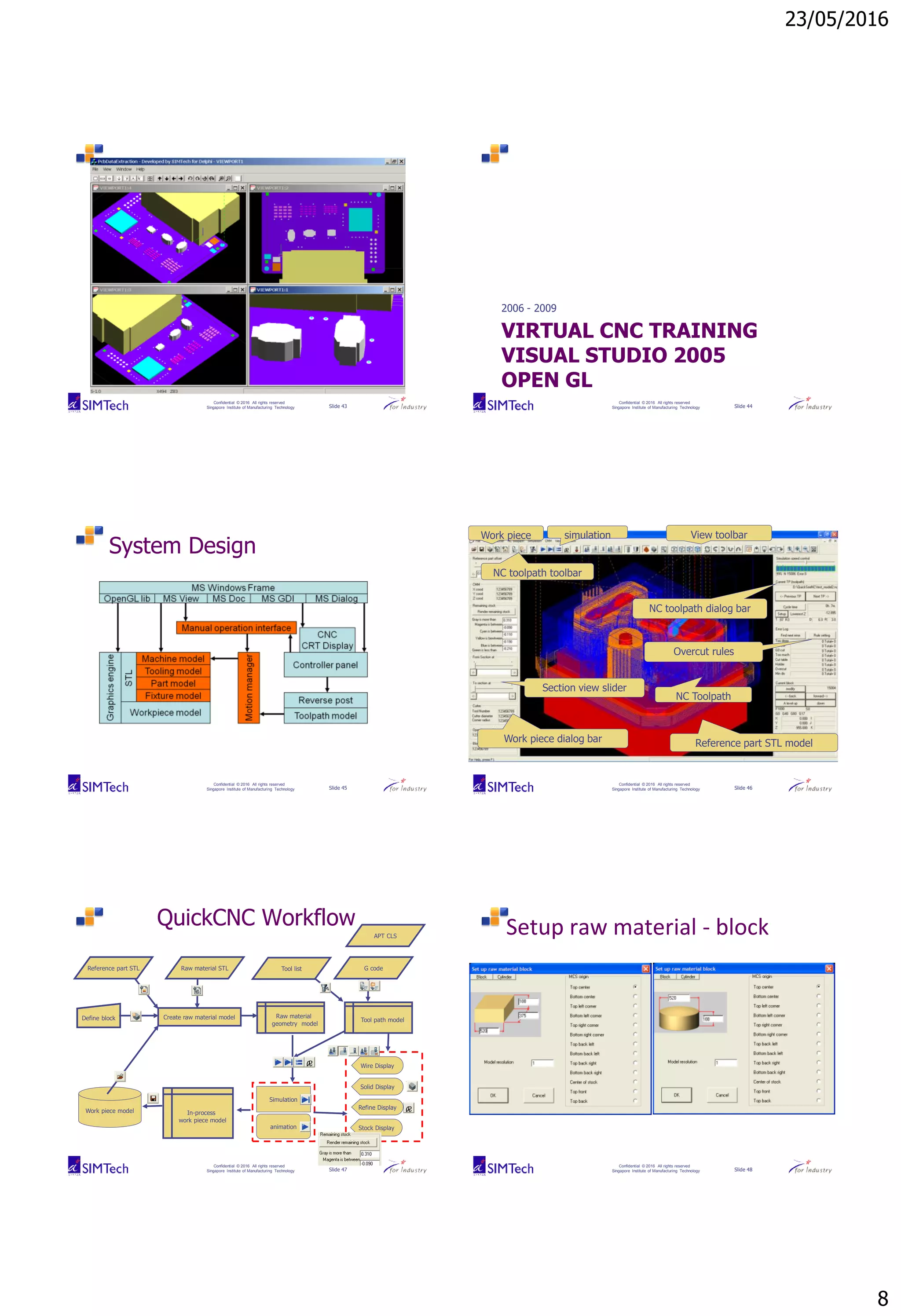 23/05/2016
8
Confidential © 2016 All rights reserved
Singapore Institute of Manufacturing Technology Slide 43
Confidential © 2016 All rights reserved
Singapore Institute of Manufacturing Technology Slide 44
VIRTUAL CNC TRAINING
VISUAL STUDIO 2005
OPEN GL
2006 - 2009
Confidential © 2016 All rights reserved
Singapore Institute of Manufacturing Technology Slide 45
System Design
Confidential © 2016 All rights reserved
Singapore Institute of Manufacturing Technology Slide 46
Work piece dialog bar
NC toolpath dialog bar
Reference part STL model
NC Toolpath
View toolbarWork piece
NC toolpath toolbar
simulation
Overcut rules
Section view slider
Confidential © 2016 All rights reserved
Singapore Institute of Manufacturing Technology Slide 47
QuickCNC Workflow
Reference part STL
APT CLS
G codeRaw material STL
Create raw material modelDefine block Raw material
geometry model
Tool path model
Tool list
Solid Display
Simulation
animation
Refine Display
Wire Display
Stock Display
In-process
work piece model
Work piece model
Confidential © 2016 All rights reserved
Singapore Institute of Manufacturing Technology Slide 48
Setup raw material - block
 