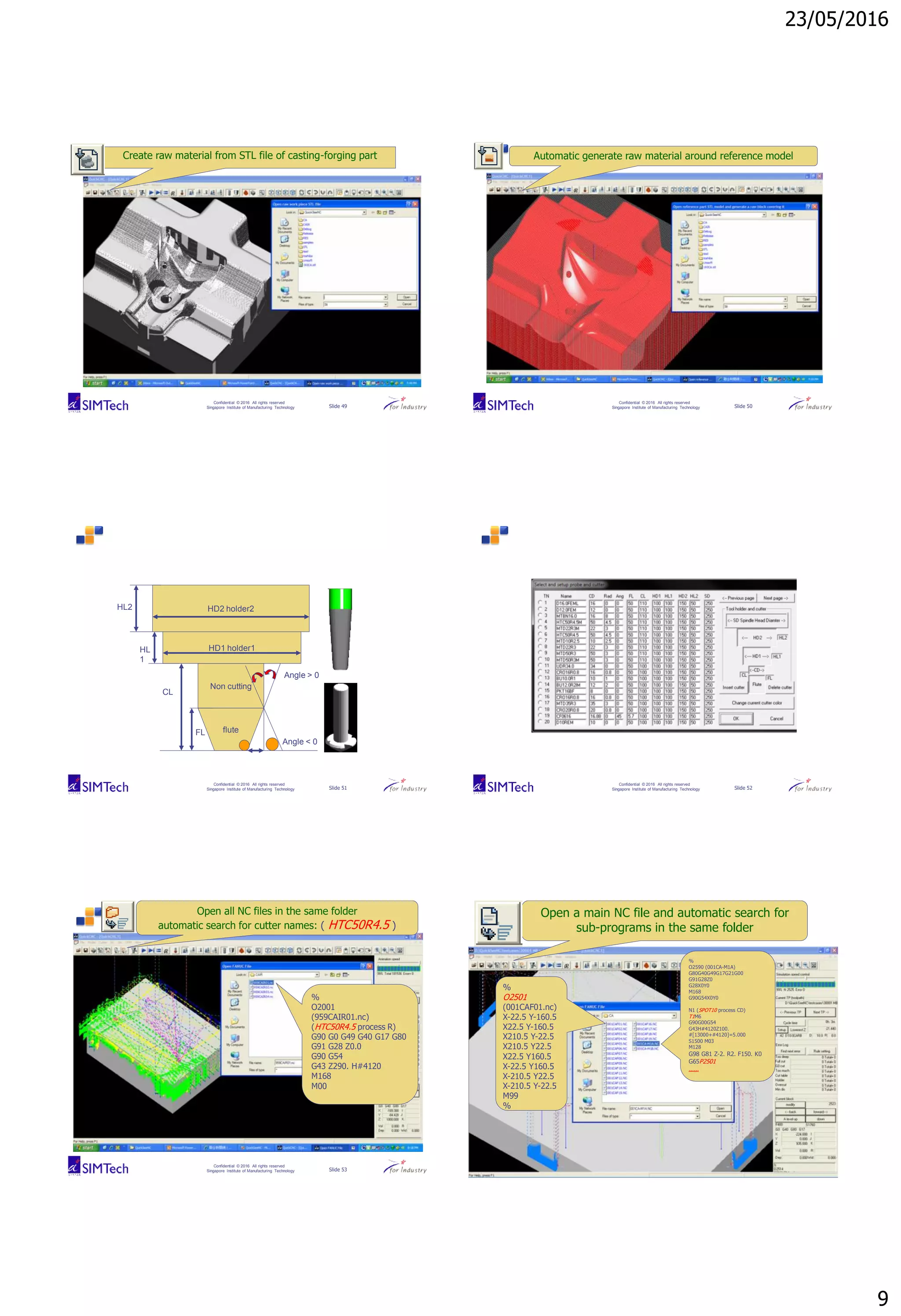 23/05/2016
9
Confidential © 2016 All rights reserved
Singapore Institute of Manufacturing Technology Slide 49
Create raw material from STL file of casting-forging part
Confidential © 2016 All rights reserved
Singapore Institute of Manufacturing Technology Slide 50
Automatic generate raw material around reference model
Confidential © 2016 All rights reserved
Singapore Institute of Manufacturing Technology Slide 51
flute
Non cutting
FL
HD1 holder1
HL2
Angle > 0
CL
HD2 holder2
Angle < 0
HL
1
Confidential © 2016 All rights reserved
Singapore Institute of Manufacturing Technology Slide 52
Confidential © 2016 All rights reserved
Singapore Institute of Manufacturing Technology Slide 53
Open all NC files in the same folder
automatic search for cutter names: ( HTC50R4.5 )
%
O2001
(959CAIR01.nc)
(HTC50R4.5 process R)
G90 G0 G49 G40 G17 G80
G91 G28 Z0.0
G90 G54
G43 Z290. H#4120
M168
M00
Confidential © 2016 All rights reserved
Singapore Institute of Manufacturing Technology Slide 54
Open a main NC file and automatic search for
sub-programs in the same folder
%
O2590 (001CA-M1A)
G80G40G49G17G21G00
G91G28Z0
G28X0Y0
M168
G90G54X0Y0
N1 (SPOT10 process CD)
T1M6
G90G00G54
G43H#4120Z100.
#[13000+#4120]=5.000
S1500 M03
M128
G98 G81 Z-2. R2. F150. K0
G65P2501
……
%
O2501
(001CAF01.nc)
X-22.5 Y-160.5
X22.5 Y-160.5
X210.5 Y-22.5
X210.5 Y22.5
X22.5 Y160.5
X-22.5 Y160.5
X-210.5 Y22.5
X-210.5 Y-22.5
M99
%
 