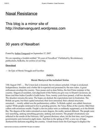 12/20/13

30 years of Naxalbari « Naxal Resistance

Naxal Resistance
This blog is a mirror site of
http://indianvanguard.wordpress.com

30 years of Naxalbari
Posted by Indian Vanguard on September 17, 2007
We are reposting a booklet entitled “30 years of Naxalbari” Published by Revolutionary
publications, Kolkotta, for archive of our blog
Download
— An Epic of Heroic Struggle and Sacrifice
INDEX
Heroic Martyrs of the turbulent Sixties
15th August 1947….. The Union Jack is lowered, the tri-colours unfurled. A hope is awakened.
Independence, freedom and a better life is expected and promised by the new rulers. A great
enthusiasm envelops the country. Time passes and so does Nehru, the first Prime minister of the
country. Slogans of socialism, non-alignment of the Nehru era give way to Shastri’s Jai Jawan, Jai
Kisan and then Indira Gandhi’s Garibi hatao. Now, twenty years have passed, a full two decades.
The situation remains the same. The hopes are dashed, the expectations turn to frustration. The
British are gone, but their capital remained, their laws remained, their colonial structures
remained…. merely added was the parliamentary edifice. To British capital, was added American
capital. While people continued to live in grinding poverty, the Tatas, Birlas of the country filled their
coffers with enormous wealth. People’s cries for justice were as ruthlessly suppressed, as in the British
Raj. The slogans of the rulers remained as mere slogans, the reality seemed different. The people were
now searching, seeking something genuine, seeking real answers. The people’s frustrations was
reflected in the results of the February 1967 general elections; when, for the first time, non-Congress
governments were formed in eight states. And then in the spring of 1967, a new ray of hope,
shattered the darkness engulfing the country. A fresh breeze from the East began to displace the
naxalresistance.wordpress.com/2007/09/17/30-years-of-naxalbari/

1/50

 