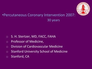 •Percutaneous Coronary Intervention 2007:
30 years
⬜ S. H. Stertzer, MD, FACC, FAHA
⬜ Professor of Medicine,
⬜ Division of Cardiovascular Medicine
⬜ Stanford University School of Medicine
⬜ Stanford, CA
 