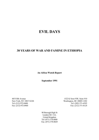EVIL DAYS

30 YEARS OF WAR AND FAMINE IN ETHIOPIA

An Africa Watch Report

September 1991

1522 K Sreet NW, Suite 910
Washington, DC 20005-1202
Tel: (202) 371-6592
Fax: (212) 371-0124

485 Fifth Avenue
New York, NY 10017-6104
Tel: (212) 972-8400
Fax: (212) 972-0905

90 Borough High St
London SE1 1LL
United Kingdom
Tel: (071) 378-8008
Fax: (071) 378-8029

 