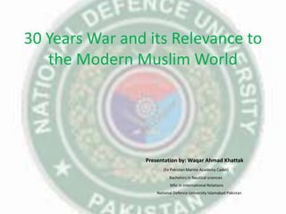 30 Years War and its Relevance to
the Modern Muslim World
Presentation by: Waqar Ahmad Khattak
(Ex Pakistan Marine Academy Cadet)
Bachelors in Nautical sciences
MSc in International Relations
National Defence University Islamabad Pakistan
 