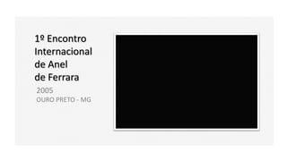1º Encontro
Internacional
de Anel
de Ferrara
2005
OURO PRETO - MG
 