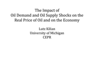 The	Impact	of		
Oil	Demand	and	Oil	Supply	Shocks	on	the	
  Real	Price	of	Oil	and	on	the	Economy	
                     	
               Lutz	Kilian	
          University	of	Michigan	
                  CEPR	
 