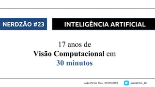 João Victor Dias, 31/01/2018 JoaoVictor_AC
17 anos de
Visão Computacional em
30 minutos
NERDZÃO #23 INTELIGÊNCIA ARTIFICIAL
 