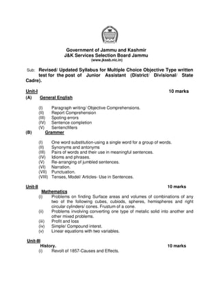 Government of Jammu and Kashmir
                         J&K Services Selection Board Jammu
                                       (www.jkssb.nic.in)

Sub: Revised/ Updated Syllabus for Multiple Choice Objective Type written
     test for the post of Junior               Assistant (District/ Divisional/ State
Cadre).

Unit-I                                                                          10 marks
(A)       General English

          (I)     Paragraph writing/ Objective Comprehensions.
          (II)    Report Comprehension
          (III) Spoting errors
          (IV) Sentence completion
          (V)     Sentencfillers
(B)            Grammer

          (I)      One word substitution-using a single word for a group of words.
          (II)     Synonyms and antonyms
          (III)    Pairs of words and their use in meaningful sentences.
          (IV)     Idioms and phrases.
          (V)      Re-arranging of jumbled sentences.
          (VI)     Narration.
          (VII)    Punctuation.
          (VIII)   Tenses, Model/ Articles- Use in Sentences.

Unit-II                                                                     10 marks
            Mathematics
          (i)   Problems on finding Surface areas and volumes of combinations of any
                two of the following cubes, cubiods, spheres, hemispheres and right
                circular cylinders/ cones. Frustum of a cone.
          (ii)  Problems involving converting one type of metalic solid into another and
                other mixed problems.
          (iii) Profit and loss
          (iv)  Simple/ Compound interst.
          (v)   Linear equations with two variables.

Unit-III
        History.                                                               10 marks
       (i)   Revolt of 1857-Causes and Effects.
 