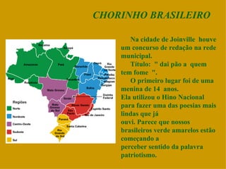 CHORINHO BRASILEIRO Na cidade de Joinville  houve um concurso de redação na rede municipal. Título:  &quot; dai pão a  quem tem fome  &quot;. O primeiro lugar foi de uma menina de 14  anos. Ela utilizou o Hino Nacional para fazer uma das poesias mais lindas que já ouvi. Parece que nossos brasileiros verde amarelos estão começando a perceber sentido da palavra patriotismo. 