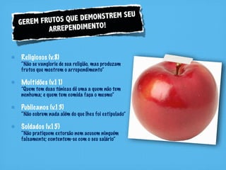 RUTOS QUE DEM ONSTREM SEU
GEREM F
        ARR EPENDIMENTO!


Religiosos (v.8)
“Não se vanglorie de sua religião, mas produzam
frutos que mostrem o arrependimento”

Multidões (v.11)
”Quem tem duas túnicas dê uma a quem não tem
nenhuma; e quem tem comida faça o mesmo”

Publicanos (v.13)
“Não cobrem nada além do que lhes foi estipulado”

Soldados (v.15)
“Não pratiquem extorsão nem acusem ninguém
falsamente; contentem-se com o seu salário”
 