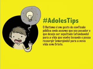 #AdolesTips
O Batismo é um gesto de confissão
pública onde assumo que sou pecador e
que desejo ser sepultado (afundando)
para a vida que venho levando e possa
ressurgir (emergindo) para a nova
vida com Cristo.
 