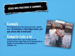 US NOS MOSTRO U O CAMINHO...
 JES




Exemplo
Provavelmente para não chegarmos hoje e alguém
dizer: Se batismo é tão importante, por
que Jesus não se batizou?

Cumpriu toda a lei
Jesus já nasceu Deus, e por ser Deus ele não
precisaria fazer nada. Mas ele foi apresentado no
templo, foi circuncidado, teve de aprender o
Judaísmo, etc...
 