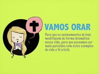 VAMOS ORAR
Para que os ensinamentos de hoje
modifiquem de forma dramática
nossa vida, para que possamos ser
mais parecidos com estes exemplos
de vida e fé cristã.
 