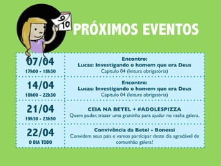 PRÓXIMOS EVENTOS
07/04                                 Encontro:
                   Lucas: Investigando o homem que era Deus
17h00 - 18h30               Capitulo 04 (leitura obrigatória)


14/04                                 Encontro:
                   Lucas: Investigando o homem que era Deus
18h00 - 22h30               Capitulo 04 (leitura obrigatória)


21/04                 CEIA NA BETEL + #ADOLESPIZZA
                Quem puder, trazer uma graninha para ajudar no racha galera.
19h30 - 23h50


22/04                     Convivência da Betel - Bonessi
                Convidem seus pais e vamos participar deste dia agradável de
 O DIA TODO                         comunhão galera!
 