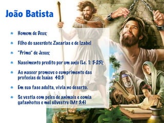 João Batista
   Homem de Deus;

   Filho do sacerdote Zacarias e de Izabel

   “Primo” de Jesus;

   Nascimento predito por um anjo (Lc. 1: 5-25);

   Ao nascer promove o cumprimento das
   profecias de Isaías 40:3

   Em sua fase adulta, vivia no deserto.

   Se vestia com peles de animais e comia
   gafanhotos e mel silvestre (Mt 3:4)
 