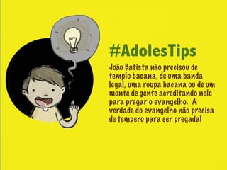 #AdolesTips
João Batista não precisou de
templo bacana, de uma banda
legal, uma roupa bacana ou de um
monte de gente acreditando nele
para pregar o evangelho. A
verdade do evangelho não precisa
de tempero para ser pregada!
 